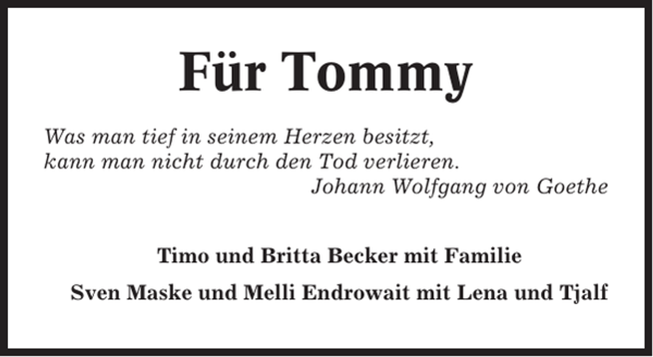 <p>Für Tommy<br />Was man tief in seinem Herzen besitzt,<br />kann man nicht durch den Tod verlieren.<br />Johann Wolfgang von Goethe<br />Timo und Britta Becker mit Familie<br />Sven Maske und Melli Endrowait mit Lena und Tjalf</p>