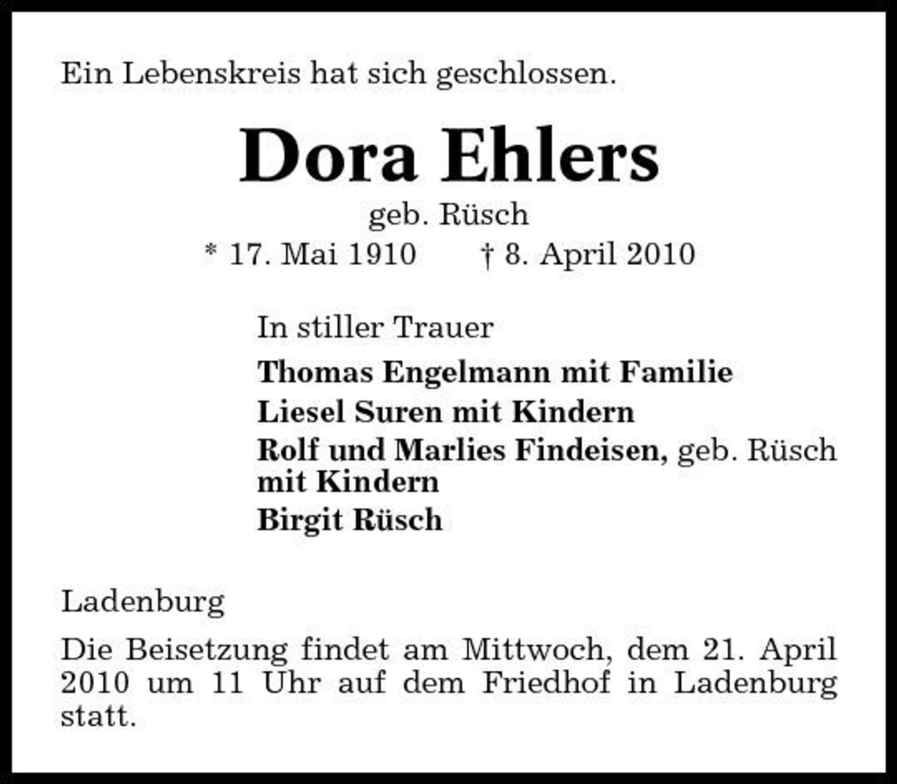 <p>Ein Lebenskreis hat sich geschlossen.</p><p>Dora Ehlers<br />geb. Rüsch * 17. Mai 1910 † 8. April 2010 In stiller Trauer Thomas Engelmann mit Familie Liesel Suren mit Kindern Rolf und Marlies Findeisen, geb. Rüsch mit Kindern Birgit Rüsch Ladenburg Die Beisetzung findet am Mittwoch, dem 21. April 2010 um 11 Uhr auf dem Friedhof in Ladenburg statt.</p>