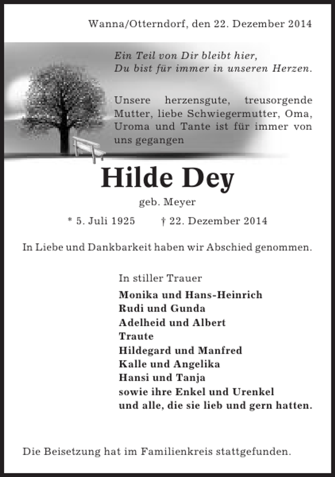 <p>Wanna/Otterndorf, den 22. Dezember 2014<br />Ein Teil von Dir bleibt hier,<br />Du bist für immer in unseren Herzen.<br />Unsere herzensgute, treusorgende<br />Mutter, liebe Schwiegermutter, Oma,<br />Uroma und Tante ist für immer von<br />uns gegangen</p><p>Hilde Dey<br />geb. Meyer<br />* 5. Juli 1925</p><p>† 22. Dezember 2014</p><p>In Liebe und Dankbarkeit haben wir Abschied genommen.<br />In stiller Trauer<br />Monika und Hans-Heinrich<br />Rudi und Gunda<br />Adelheid und Albert<br />Traute<br />Hildegard und Manfred<br />Kalle und Angelika<br />Hansi und Tanja<br />sowie ihre Enkel und Urenkel<br />und alle, die sie lieb und gern hatten.</p><p>Die Beisetzung hat im Familienkreis stattgefunden.</p>