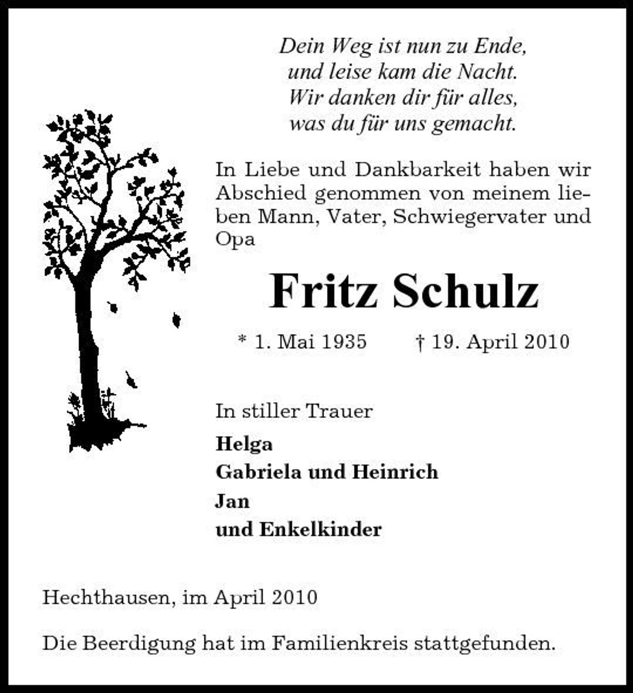 <p>Dein Weg ist nun zu Ende, und leise kam die Nacht. Wir danken dir für alles, was du für uns gemacht.<br />In Liebe und Dankbarkeit haben wir Abschied genommen von meinem lieben Mann, Vater, Schwiegervater und Opa</p><p>Fritz Schulz<br />* 1. Mai 1935 In stiller Trauer Helga Gabriela und Heinrich Jan und Enkelkinder Hechthausen, im April 2010 Die Beerdigung hat im Familienkreis stattgefunden. † 19. April 2010</p>