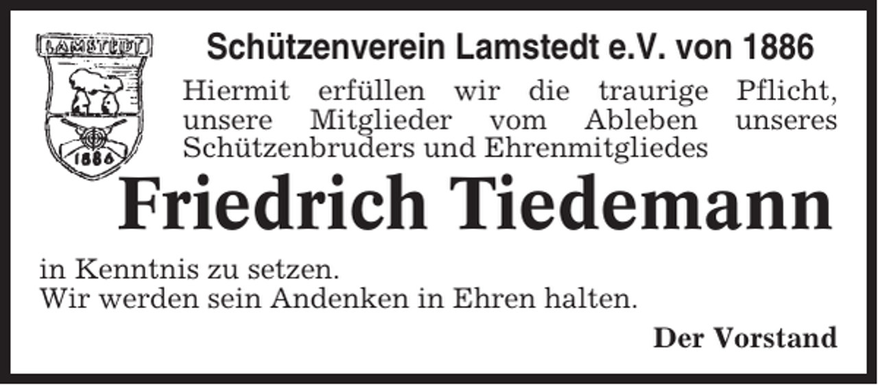 <p>Schützenverein Lamstedt e.V. von 1886<br />Hiermit erfüllen wir die traurige Pflicht,<br />unsere Mitglieder vom Ableben unseres<br />Schützenbruders und Ehrenmitgliedes</p><p>Friedrich Tiedemann<br />in Kenntnis zu setzen.<br />Wir werden sein Andenken in Ehren halten.<br />Der Vorstand</p>