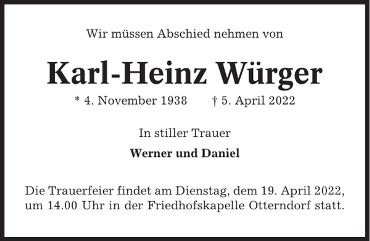 <p>Wir müssen Abschied nehmen von</p><p>Karl-Heinz Würger<br />* 4. November 1938</p><p>† 5. April 2022</p><p>In stiller Trauer<br />Werner und Daniel<br />Die Trauerfeier findet am Dienstag, dem 19. April 2022,<br />um 14.00 Uhr in der Friedhofskapelle Otterndorf statt.</p>