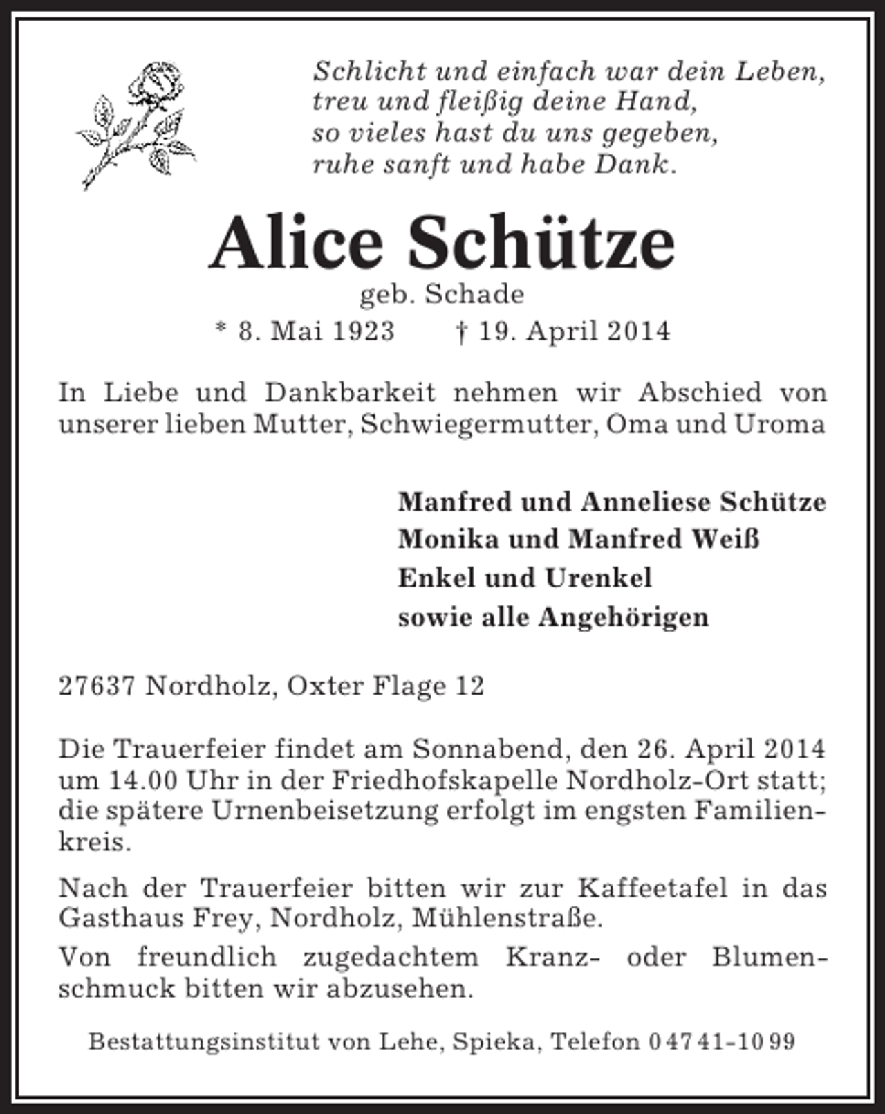 <p>Schlicht und einfach war dein Leben,<br />treu und fleißig deine Hand,<br />so vieles hast du uns gegeben,<br />ruhe sanft und habe Dank.</p><p>Alice Schütze<br />geb. Schade<br />* 8. Mai 1923<br />† 19. April 2014</p><p>In Liebe und Dankbarkeit nehmen wir Abschied von<br />unserer lieben Mutter, Schwiegermutter, Oma und Uroma<br />Manfred und Anneliese Schütze<br />Monika und Manfred Weiß<br />Enkel und Urenkel<br />sowie alle Angehörigen<br />27637 Nordholz, Oxter Flage 12<br />Die Trauerfeier findet am Sonnabend, den 26. April 2014<br />um 14.00 Uhr in der Friedhofskapelle Nordholz-Ort statt;<br />die spätere Urnenbeisetzung erfolgt im engsten Familienkreis.<br />Nach der Trauerfeier bitten wir zur Kaffeetafel in das<br />Gasthaus Frey, Nordholz, Mühlenstraße.<br />Von freundlich zugedachtem Kranz- oder Blumenschmuck bitten wir abzusehen.<br />Bestattungsinstitut von Lehe, Spieka, Telefon 0 47 41-10 99</p>