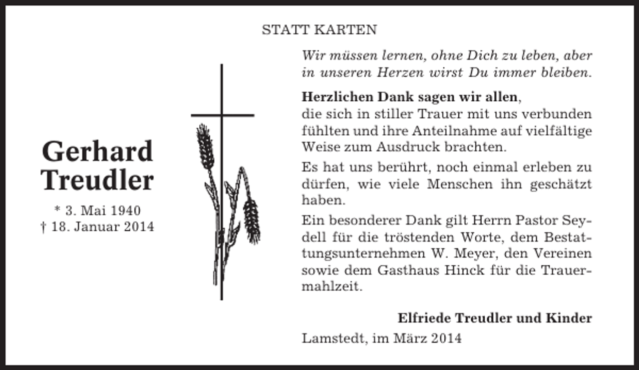 <p>STATT KARTEN<br />Wir müssen lernen, ohne Dich zu leben, aber<br />in unseren Herzen wirst Du immer bleiben.</p><p>Gerhard<br />Treudler<br />* 3. Mai 1940<br />† 18. Januar 2014</p><p>Herzlichen Dank sagen wir allen,<br />die sich in stiller Trauer mit uns verbunden<br />fühlten und ihre Anteilnahme auf vielfältige<br />Weise zum Ausdruck brachten.<br />Es hat uns berührt, noch einmal erleben zu<br />dürfen, wie viele Menschen ihn geschätzt<br />haben.<br />Ein besonderer Dank gilt Herrn Pastor Seydell für die tröstenden Worte, dem Bestattungsunternehmen W. Meyer, den Vereinen<br />sowie dem Gasthaus Hinck für die Trauermahlzeit.<br />Elfriede Treudler und Kinder<br />Lamstedt, im März 2014</p>
