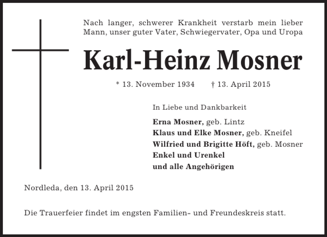<p>Nach langer, schwerer Krankheit verstarb mein lieber<br />Mann, unser guter Vater, Schwiegervater, Opa und Uropa</p><p>Karl-Heinz Mosner<br />* 13. November 1934</p><p>† 13. April 2015</p><p>In Liebe und Dankbarkeit</p><p>Erna Mosner, geb. Lintz<br />Klaus und Elke Mosner, geb. Kneifel<br />Wilfried und Brigitte Höft, geb. Mosner<br />Enkel und Urenkel<br />und alle Angehörigen<br />Nordleda, den 13. April 2015<br />Die Trauerfeier findet im engsten Familien- und Freundeskreis statt.</p>