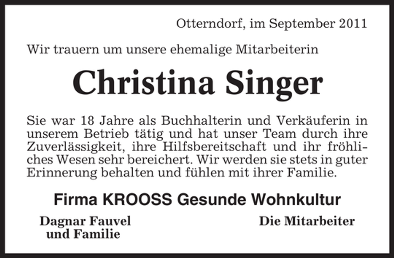 <p>Otterndorf, im September 2011<br />Wir trauern um unsere ehemalige Mitarbeiterin</p><p>Christina Singer<br />Sie war 18 Jahre als Buchhalterin und Verkäuferin in<br />unserem Betrieb tätig und hat unser Team durch ihre<br />Zuverlässigkeit, ihre Hilfsbereitschaft und ihr fröhliches Wesen sehr bereichert. Wir werden sie stets in guter<br />Erinnerung behalten und fühlen mit ihrer Familie.</p><p>Firma KROOSS Gesunde Wohnkultur<br />Dagnar Fauvel<br />und Familie</p><p>Die Mitarbeiter</p>