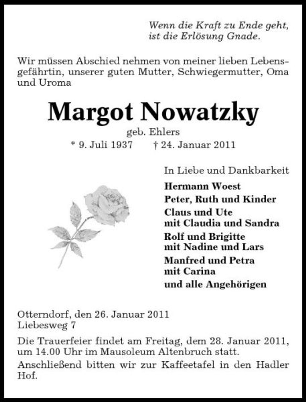 <p>Wenn die Kraft zu Ende geht, ist die Erlösung Gnade. Wir müssen Abschied nehmen von meiner lieben Lebensgefährtin, unserer guten Mutter, Schwiegermutter, Oma und Uroma</p>
<p>Margot Nowatzky<br />geb. Ehlers * 9. Juli 1937 † 24. Januar 2011 In Liebe und Dankbarkeit Hermann Woest Peter, Ruth und Kinder Claus und Ute mit Claudia und Sandra Rolf und Brigitte mit Nadine und Lars Manfred und Petra mit Carina und alle Angehörigen Otterndorf, den 26. Januar 2011 Liebesweg 7 Die Trauerfeier findet am Freitag, dem 28. Januar 2011, um 14.00 Uhr im Mausoleum Altenbruch statt. Anschließend bitten wir zur Kaffeetafel in den Hadler Hof.</p>
