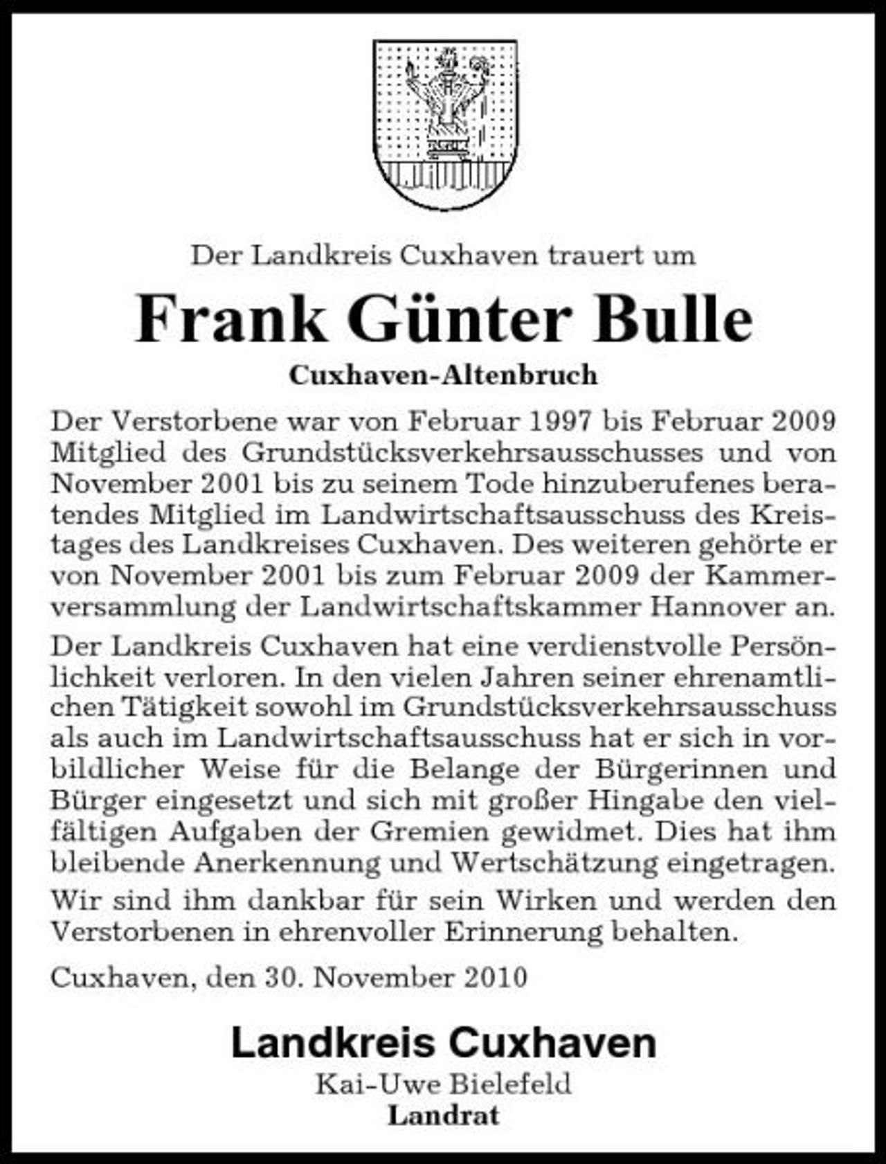 <p>Der Landkreis Cuxhaven trauert um</p><p>Frank Günter Bulle<br />Cuxhaven-Altenbruch Der Verstorbene war von Februar 1997 bis Februar 2009 Mitglied des Grundstücksverkehrsausschusses und von November 2001 bis zu seinem Tode hinzuberufenes beratendes Mitglied im Landwirtschaftsausschuss des Kreistages des Landkreises Cuxhaven. Des weiteren gehörte er von November 2001 bis zum Februar 2009 der Kammerversammlung der Landwirtschaftskammer Hannover an. Der Landkreis Cuxhaven hat eine verdienstvolle Persönlichkeit verloren. In den vielen Jahren seiner ehrenamtlichen Tätigkeit sowohl im Grundstücksverkehrsausschuss als auch im Landwirtschaftsausschuss hat er sich in vorbildlicher Weise für die Belange der Bürgerinnen und Bürger eingesetzt und sich mit großer Hingabe den vielfältigen Aufgaben der Gremien gewidmet. Dies hat ihm bleibende Anerkennung und Wertschätzung eingetragen. Wir sind ihm dankbar für sein Wirken und werden den Verstorbenen in ehrenvoller Erinnerung behalten. Cuxhaven, den 30. November 2010</p><p>Landkreis Cuxhaven<br />Kai-Uwe Bielefeld Landrat</p>