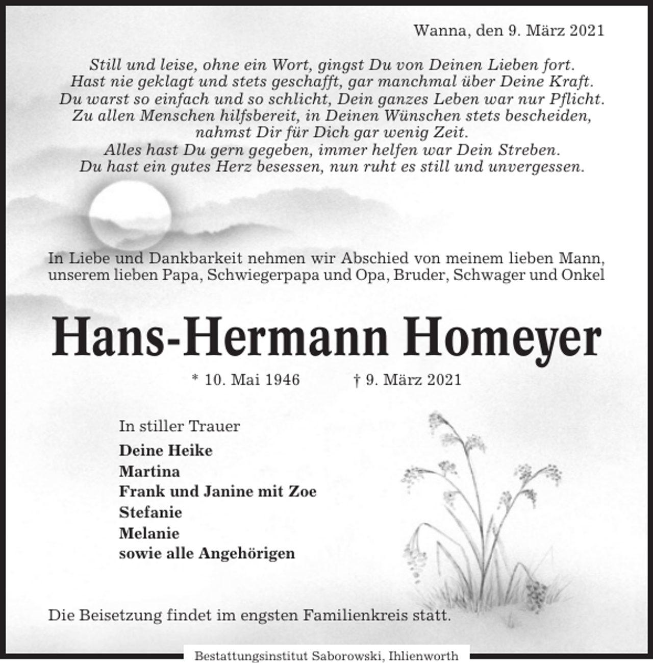 <p>Wanna, den 9. März 2021<br />Still und leise, ohne ein Wort, gingst Du von Deinen Lieben fort.<br />Hast nie geklagt und stets geschafft, gar manchmal über Deine Kraft.<br />Du warst so einfach und so schlicht, Dein ganzes Leben war nur Pflicht.<br />Zu allen Menschen hilfsbereit, in Deinen Wünschen stets bescheiden,<br />nahmst Dir für Dich gar wenig Zeit.<br />Alles hast Du gern gegeben, immer helfen war Dein Streben.<br />Du hast ein gutes Herz besessen, nun ruht es still und unvergessen.</p><p>In Liebe und Dankbarkeit nehmen wir Abschied von meinem lieben Mann,<br />unserem lieben Papa, Schwiegerpapa und Opa, Bruder, Schwager und Onkel</p><p>Hans-Hermann Homeyer<br />* 10. Mai 1946</p><p>† 9. März 2021</p><p>In stiller Trauer<br />Deine Heike<br />Martina<br />Frank und Janine mit Zoe<br />Stefanie<br />Melanie<br />sowie alle Angehörigen</p><p>Die Beisetzung findet im engsten Familienkreis statt.<br />Bestattungsinstitut Saborowski, Ihlienworth</p>
