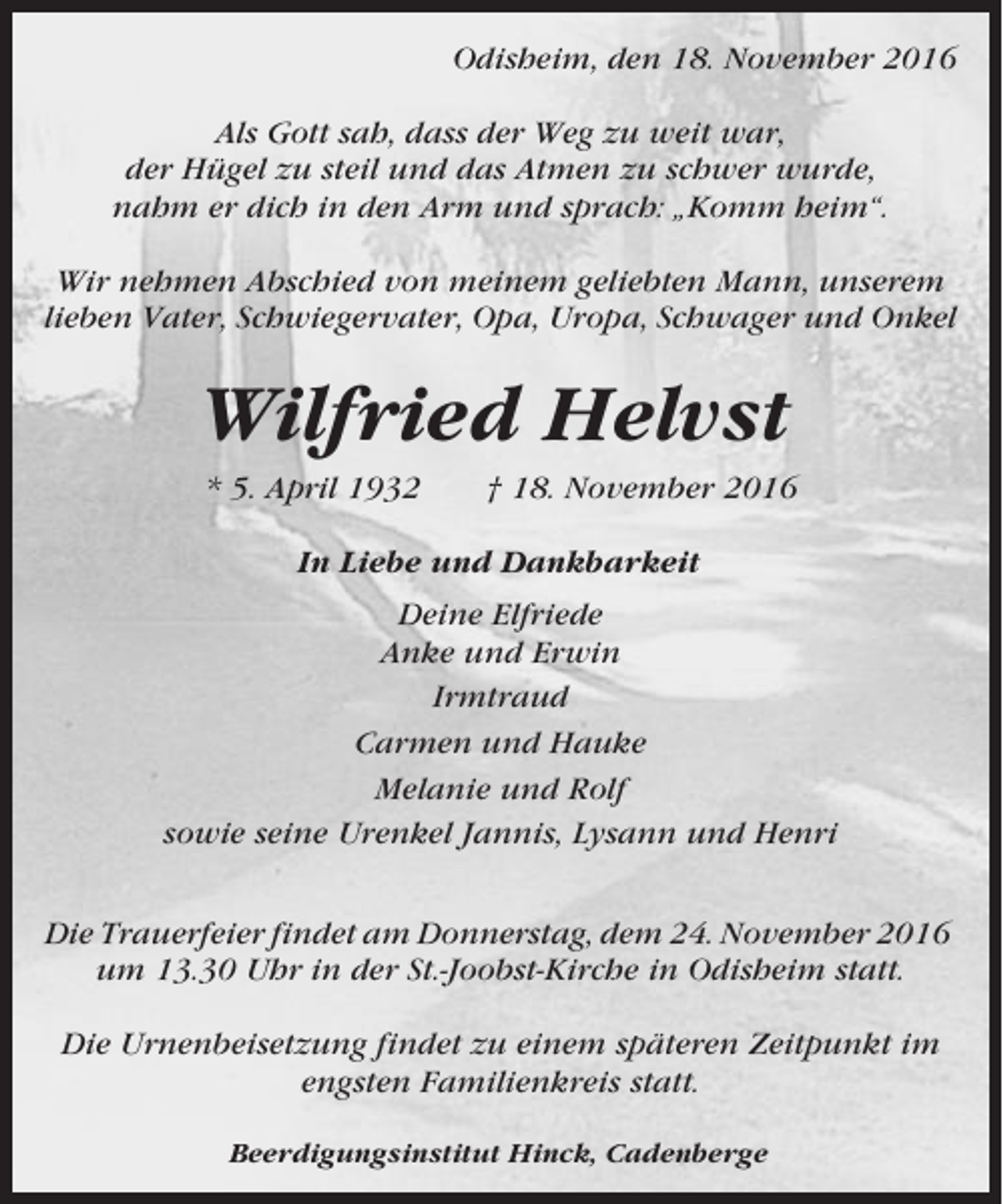 <p>Odisheim, den 18. November 2016<br />Als Gott sah, dass der Weg zu weit war,<br />der Hügel zu steil und das Atmen zu schwer wurde,<br />nahm er dich in den Arm und sprach: „Komm heim“.<br />Wir nehmen Abschied von meinem geliebten Mann, unserem<br />lieben Vater, Schwiegervater, Opa, Uropa, Schwager und Onkel</p><p>Wilfried Helvst<br />* 5. April 1932</p><p>† 18. November 2016</p><p>In Liebe und Dankbarkeit<br />Deine Elfriede<br />Anke und Erwin<br />Irmtraud<br />Carmen und Hauke<br />Melanie und Rolf<br />sowie seine Urenkel Jannis, Lysann und Henri<br />Die Trauerfeier findet am Donnerstag, dem 24. November 2016<br />um 13.30 Uhr in der St.-Joobst-Kirche in Odisheim statt.<br />Die Urnenbeisetzung findet zu einem späteren Zeitpunkt im<br />engsten Familienkreis statt.<br />Beerdigungsinstitut Hinck, Cadenberge</p>