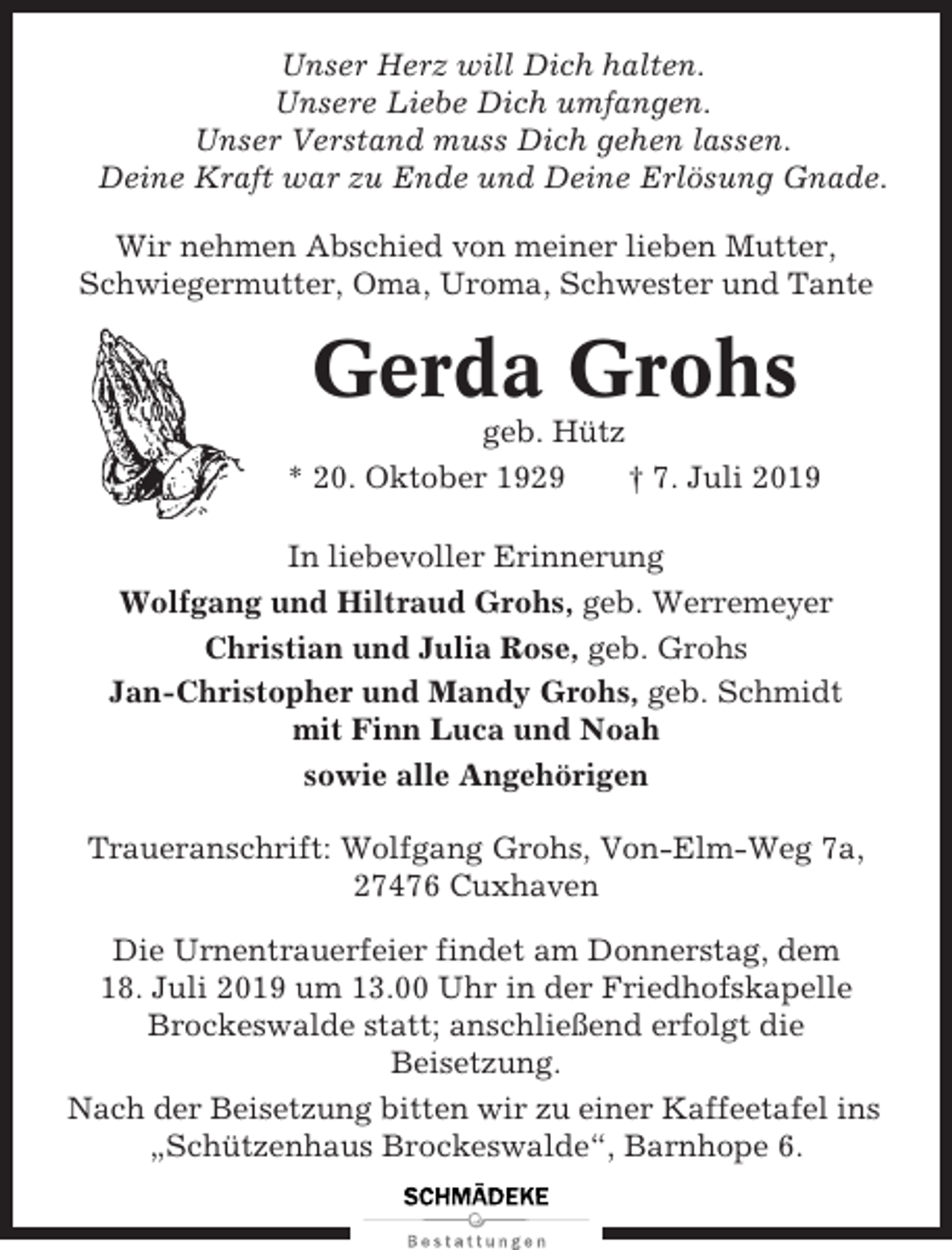 <p>Unser Herz will Dich halten.<br />Unsere Liebe Dich umfangen.<br />Unser Verstand muss Dich gehen lassen.<br />Deine Kraft war zu Ende und Deine Erlösung Gnade.<br />Wir nehmen Abschied von meiner lieben Mutter,<br />Schwiegermutter, Oma, Uroma, Schwester und Tante</p><p>Gerda Grohs<br />geb. Hütz<br />* 20. Oktober 1929<br />† 7. Juli 2019<br />In liebevoller Erinnerung<br />Wolfgang und Hiltraud Grohs, geb. Werremeyer<br />Christian und Julia Rose, geb. Grohs<br />Jan-Christopher und Mandy Grohs, geb. Schmidt<br />mit Finn Luca und Noah<br />sowie alle Angehörigen<br />Traueranschrift: Wolfgang Grohs, Von-Elm-Weg 7a,<br />27476 Cuxhaven<br />Die Urnentrauerfeier findet am Donnerstag, dem<br />18. Juli 2019 um 13.00 Uhr in der Friedhofskapelle<br />Brockeswalde statt; anschließend erfolgt die<br />Beisetzung.<br />Nach der Beisetzung bitten wir zu einer Kaffeetafel ins<br />„Schützenhaus Brockeswalde“, Barnhope 6.</p>