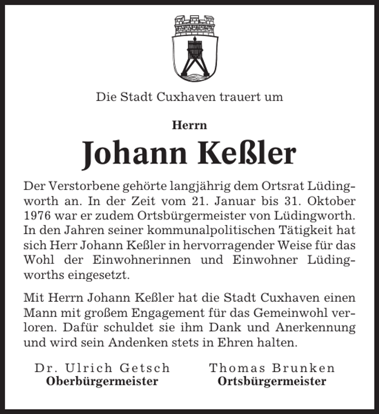 <p>Die Stadt Cuxhaven trauert um<br />Herrn</p><p>Johann Keßler<br />Der Verstorbene gehörte langjährig dem Ortsrat Lüdingworth an. In der Zeit vom 21. Januar bis 31. Oktober<br />1976 war er zudem Ortsbürgermeister von Lüdingworth.<br />In den Jahren seiner kommunalpolitischen Tätigkeit hat<br />sich Herr Johann Keßler in hervorragender Weise für das<br />Wohl der Einwohnerinnen und Einwohner Lüdingworths eingesetzt.<br />Mit Herrn Johann Keßler hat die Stadt Cuxhaven einen<br />Mann mit großem Engagement für das Gemeinwohl verloren. Dafür schuldet sie ihm Dank und Anerkennung<br />und wird sein Andenken stets in Ehren halten.<br />Dr. Ulrich Getsch<br />Oberbürgermeister</p><p>Thomas Brunken<br />Ortsbürgermeister</p>