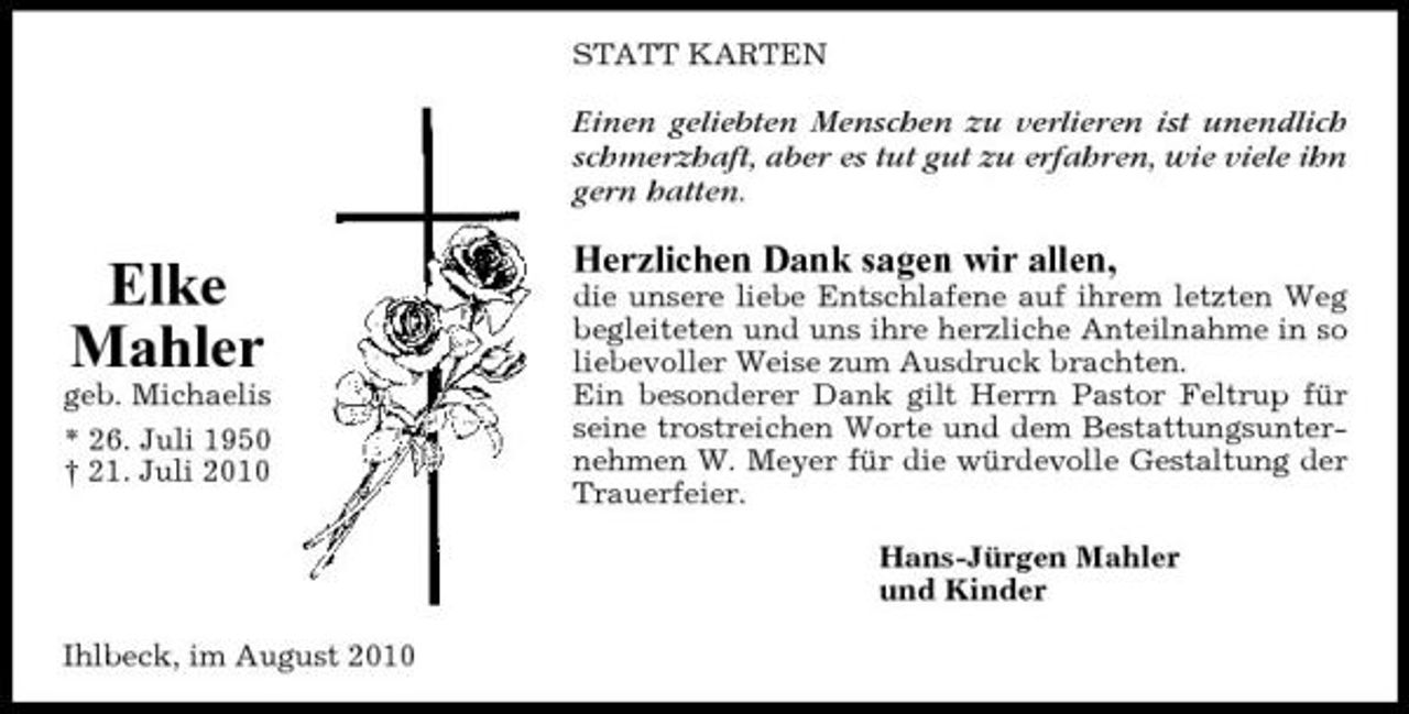 <p>STATT KARTEN</p><p>Einen geliebten Menschen zu verlieren ist unendlich schmerzhaft, aber es tut gut zu erfahren, wie viele ihn gern hatten.</p><p>Elke Mahler<br />geb. Michaelis * 26. Juli 1950 † 21. Juli 2010</p><p>Herzlichen Dank sagen wir allen,<br />die unsere liebe Entschlafene auf ihrem letzten Weg begleiteten und uns ihre herzliche Anteilnahme in so liebevoller Weise zum Ausdruck brachten. Ein besonderer Dank gilt Herrn Pastor Feltrup für seine trostreichen Worte und dem Bestattungsunternehmen W. Meyer für die würdevolle Gestaltung der Trauerfeier. Hans-Jürgen Mahler und Kinder</p><p>Ihlbeck, im August 2010</p>