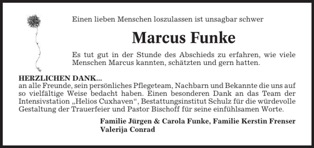 <p>Einen lieben Menschen loszulassen ist unsagbar schwer</p><p>Marcus Funke<br />Es tut gut in der Stunde des Abschieds zu erfahren, wie viele<br />Menschen Marcus kannten, schätzten und gern hatten.<br />HERZLICHEN DANK...<br />an alle Freunde, sein persönliches Pflegeteam, Nachbarn und Bekannte die uns auf<br />so vielfältige Weise bedacht haben. Einen besonderen Dank an das Team der<br />Intensivstation „Helios Cuxhaven“, Bestattungsinstitut Schulz für die würdevolle<br />Gestaltung der Trauerfeier und Pastor Bischoff für seine einfühlsamen Worte.<br />Familie Jürgen &amp; Carola Funke, Familie Kerstin Frenser<br />Valerija Conrad</p>