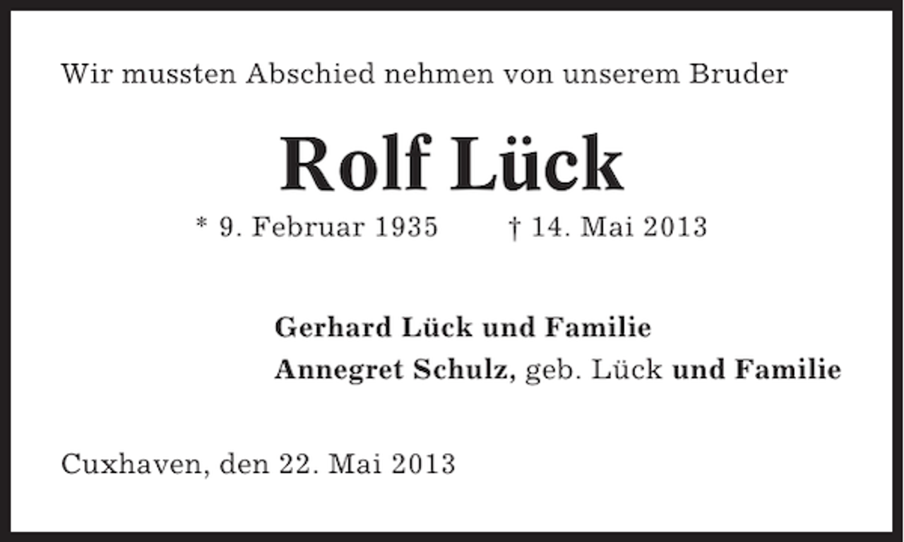 <p>Wir mussten Abschied nehmen von unserem Bruder</p><p>Rolf Lück<br />* 9. Februar 1935</p><p>† 14. Mai 2013</p><p>Gerhard Lück und Familie<br />Annegret Schulz, geb. Lück und Familie<br />Cuxhaven, den 22. Mai 2013</p>