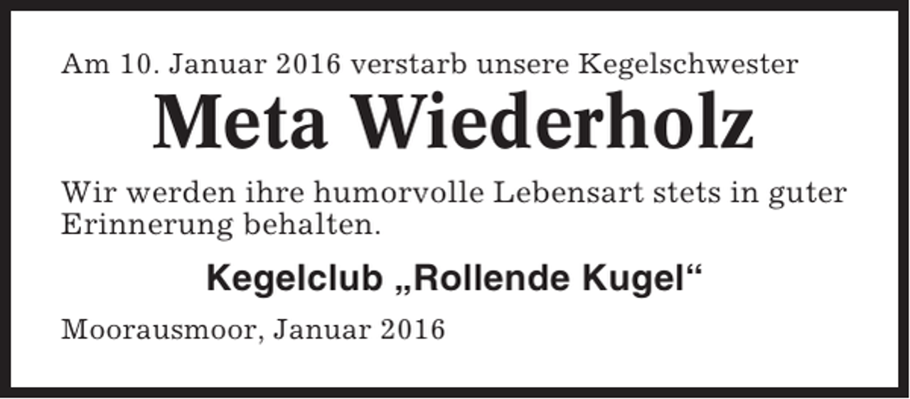 <p>Am 10. Januar 2016 verstarb unsere Kegelschwester</p><p>Meta Wiederholz<br />Wir werden ihre humorvolle Lebensart stets in guter<br />Erinnerung behalten.</p><p>Kegelclub „Rollende Kugel“<br />Moorausmoor, Januar 2016</p>