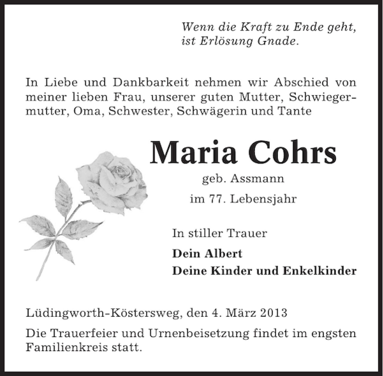 <p>Wenn die Kraft zu Ende geht,<br />ist Erlösung Gnade.<br />In Liebe und Dankbarkeit nehmen wir Abschied von<br />meiner lieben Frau, unserer guten Mutter, Schwiegermutter, Oma, Schwester, Schwägerin und Tante</p><p>Maria Cohrs<br />geb. Assmann<br />im 77. Lebensjahr<br />In stiller Trauer<br />Dein Albert<br />Deine Kinder und Enkelkinder</p><p>Lüdingworth-Köstersweg, den 4. März 2013<br />Die Trauerfeier und Urnenbeisetzung findet im engsten<br />Familienkreis statt.</p>