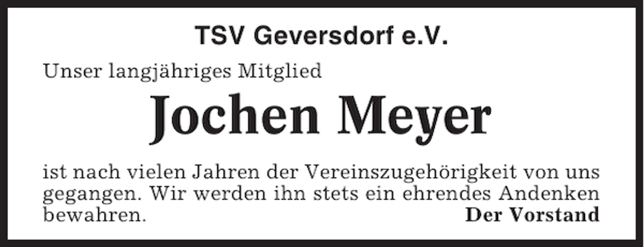 <p>TSV Geversdorf e.V.<br />Unser langjähriges Mitglied</p><p>Jochen Meyer<br />ist nach vielen Jahren der Vereinszugehörigkeit von uns<br />gegangen. Wir werden ihn stets ein ehrendes Andenken<br />bewahren.<br />Der Vorstand</p>