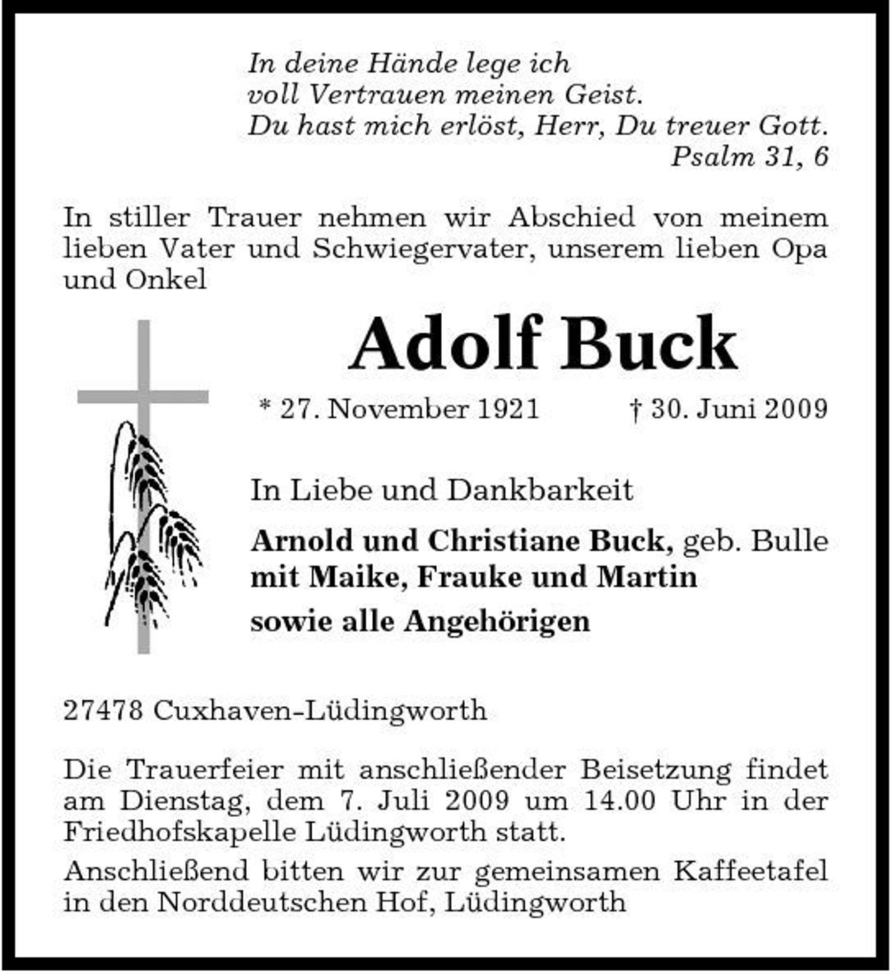 <p>In deine Hände lege ich voll Vertrauen meinen Geist. Du hast mich erlöst, Herr, Du treuer Gott. Psalm 31, 6 In stiller Trauer nehmen wir Abschied von meinem lieben Vater und Schwiegervater, unserem lieben Opa und Onkel</p><p>Adolf Buck<br />* 27. November 1921 † 30. Juni 2009</p><p>In Liebe und Dankbarkeit Arnold und Christiane Buck, geb. Bulle mit Maike, Frauke und Martin sowie alle Angehörigen<br />27478 Cuxhaven-Lüdingworth Die Trauerfeier mit anschließender Beisetzung findet am Dienstag, dem 7. Juli 2009 um 14.00 Uhr in der Friedhofskapelle Lüdingworth statt. Anschließend bitten wir zur gemeinsamen Kaffeetafel in den Norddeutschen Hof, Lüdingworth</p>