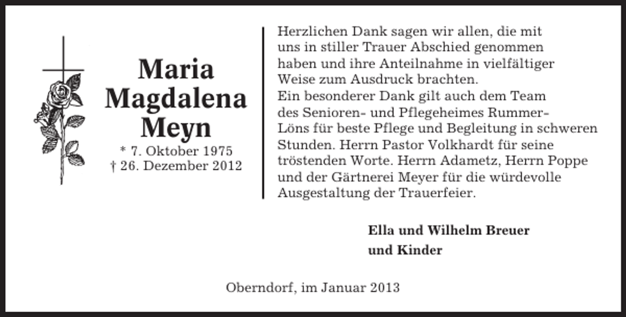 <p>Maria<br />Magdalena<br />Meyn<br />* 7. Oktober 1975<br />† 26. Dezember 2012</p><p>Herzlichen Dank sagen wir allen, die mit<br />uns in stiller Trauer Abschied genommen<br />haben und ihre Anteilnahme in vielfältiger<br />Weise zum Ausdruck brachten.<br />Ein besonderer Dank gilt auch dem Team<br />des Senioren- und Pflegeheimes RummerLöns für beste Pflege und Begleitung in schweren<br />Stunden. Herrn Pastor Volkhardt für seine<br />tröstenden Worte. Herrn Adametz, Herrn Poppe<br />und der Gärtnerei Meyer für die würdevolle<br />Ausgestaltung der Trauerfeier.<br />Ella und Wilhelm Breuer<br />und Kinder</p><p>Oberndorf, im Januar 2013</p>