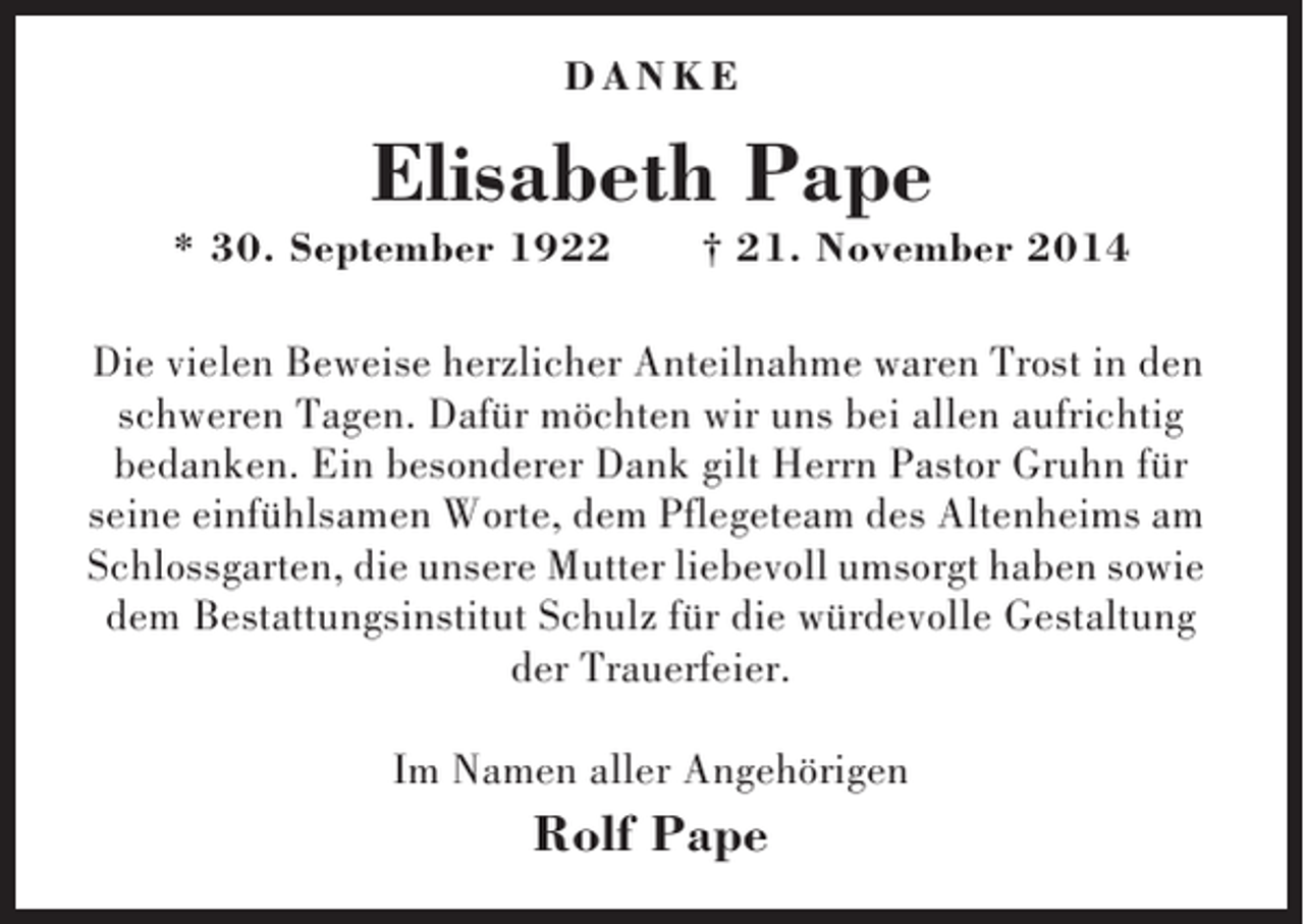 <p>DANKE</p><p>Elisabeth Pape<br />* 30. September 1922</p><p>† 21. November 2014</p><p>Die vielen Beweise herzlicher Anteilnahme waren Trost in den<br />schweren Tagen. Dafür möchten wir uns bei allen aufrichtig<br />bedanken. Ein besonderer Dank gilt Herrn Pastor Gruhn für<br />seine einfühlsamen Worte, dem Pflegeteam des Altenheims am<br />Schlossgarten, die unsere Mutter liebevoll umsorgt haben sowie<br />dem Bestattungsinstitut Schulz für die würdevolle Gestaltung<br />der Trauerfeier.<br />Im Namen aller Angehörigen</p><p>Rolf Pape</p>