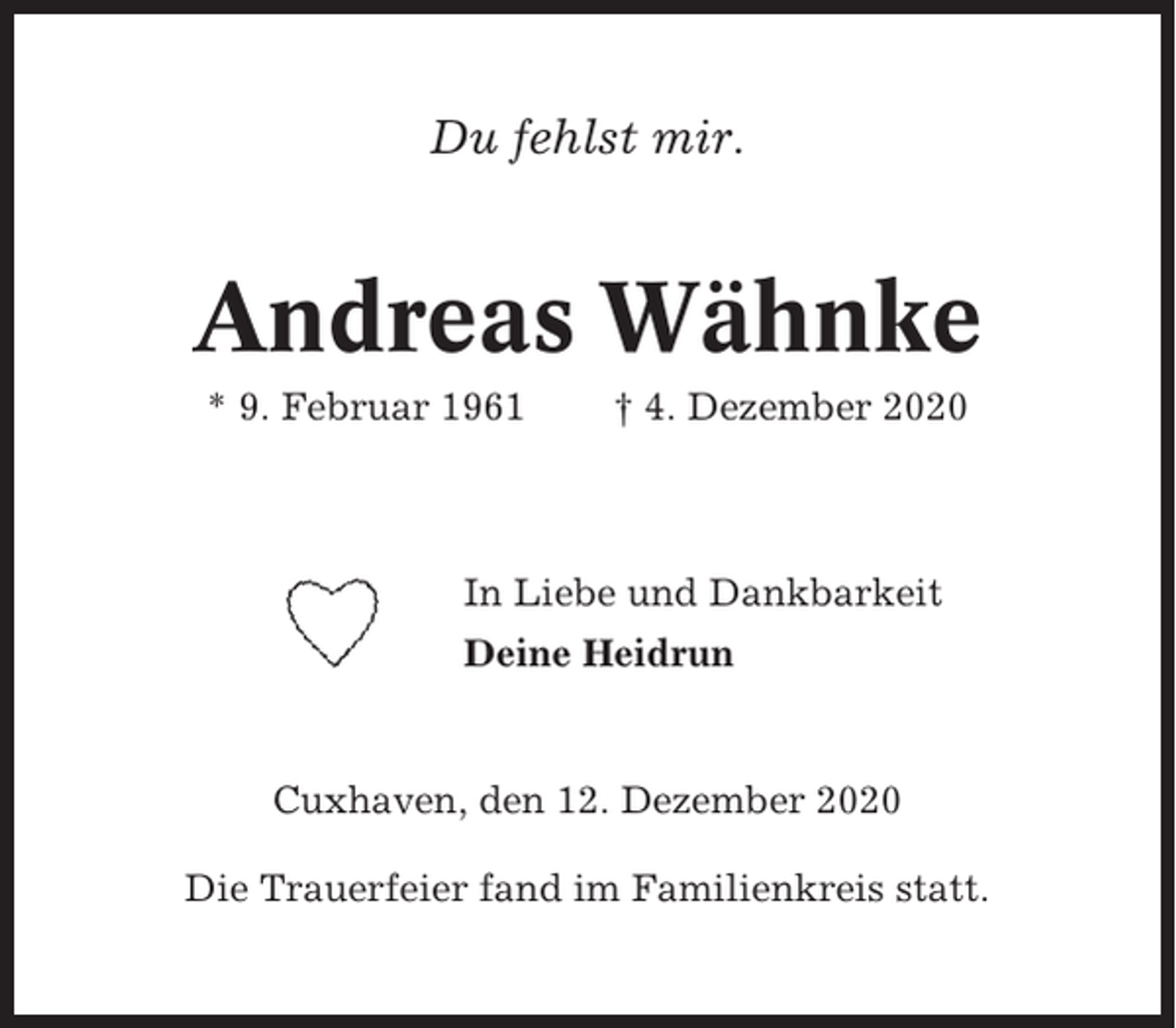 <p>Du fehlst mir.</p><p>Andreas Wähnke<br />* 9. Februar 1961</p><p>† 4. Dezember 2020</p><p>In Liebe und Dankbarkeit<br />Deine Heidrun</p><p>Cuxhaven, den 12. Dezember 2020<br />Die Trauerfeier fand im Familienkreis statt.</p>