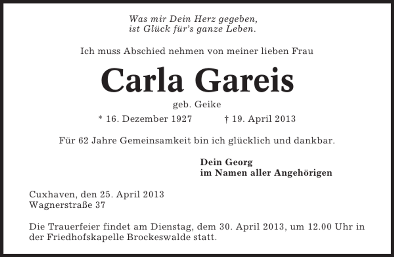 <p>Was mir Dein Herz gegeben,<br />ist Glück für’s ganze Leben.<br />Ich muss Abschied nehmen von meiner lieben Frau</p><p>Carla Gareis<br />geb. Geike<br />* 16. Dezember 1927</p><p>† 19. April 2013</p><p>Für 62 Jahre Gemeinsamkeit bin ich glücklich und dankbar.<br />Dein Georg<br />im Namen aller Angehörigen<br />Cuxhaven, den 25. April 2013<br />Wagnerstraße 37<br />Die Trauerfeier findet am Dienstag, dem 30. April 2013, um 12.00 Uhr in<br />der Friedhofskapelle Brockeswalde statt.</p>