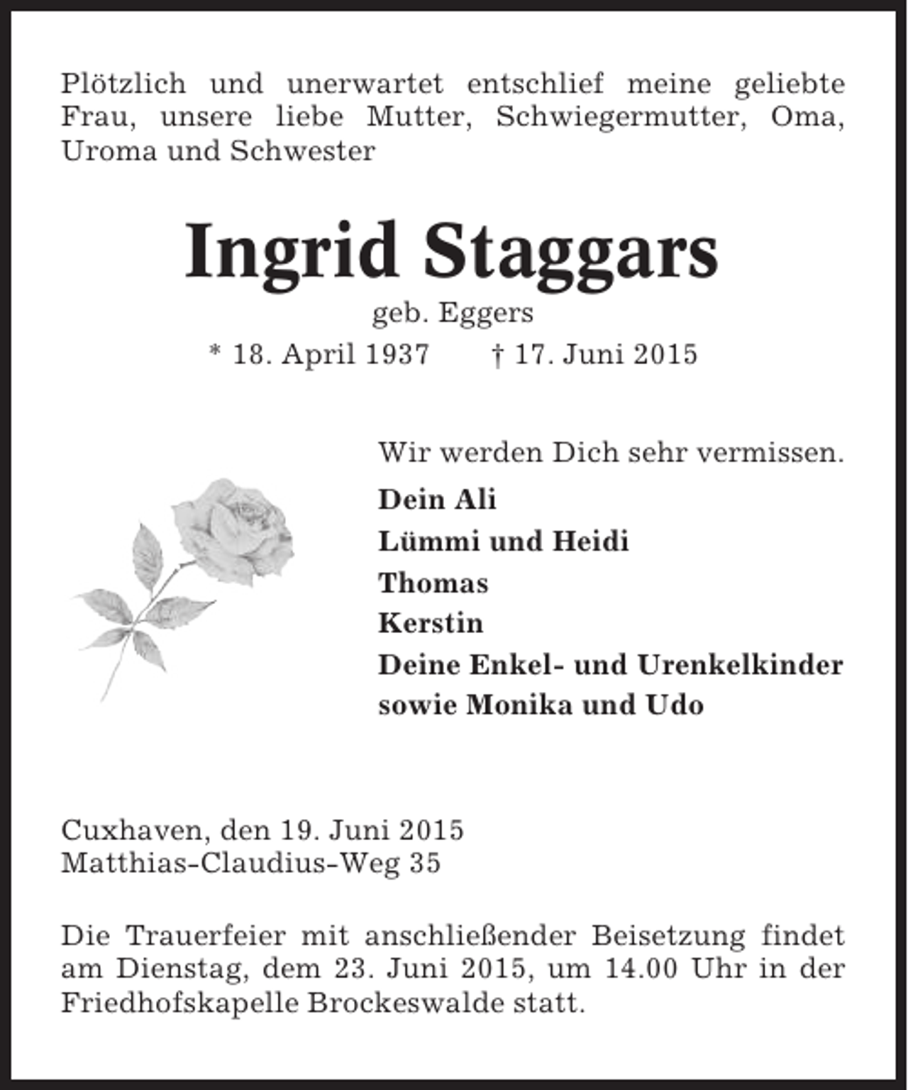 <p>Plötzlich und unerwartet entschlief meine geliebte<br />Frau, unsere liebe Mutter, Schwiegermutter, Oma,<br />Uroma und Schwester</p><p>Ingrid Staggars<br />geb. Eggers<br />* 18. April 1937<br />† 17. Juni 2015<br />Wir werden Dich sehr vermissen.<br />Dein Ali<br />Lümmi und Heidi<br />Thomas<br />Kerstin<br />Deine Enkel- und Urenkelkinder<br />sowie Monika und Udo</p><p>Cuxhaven, den 19. Juni 2015<br />Matthias-Claudius-Weg 35<br />Die Trauerfeier mit anschließender Beisetzung findet<br />am Dienstag, dem 23. Juni 2015, um 14.00 Uhr in der<br />Friedhofskapelle Brockeswalde statt.</p>