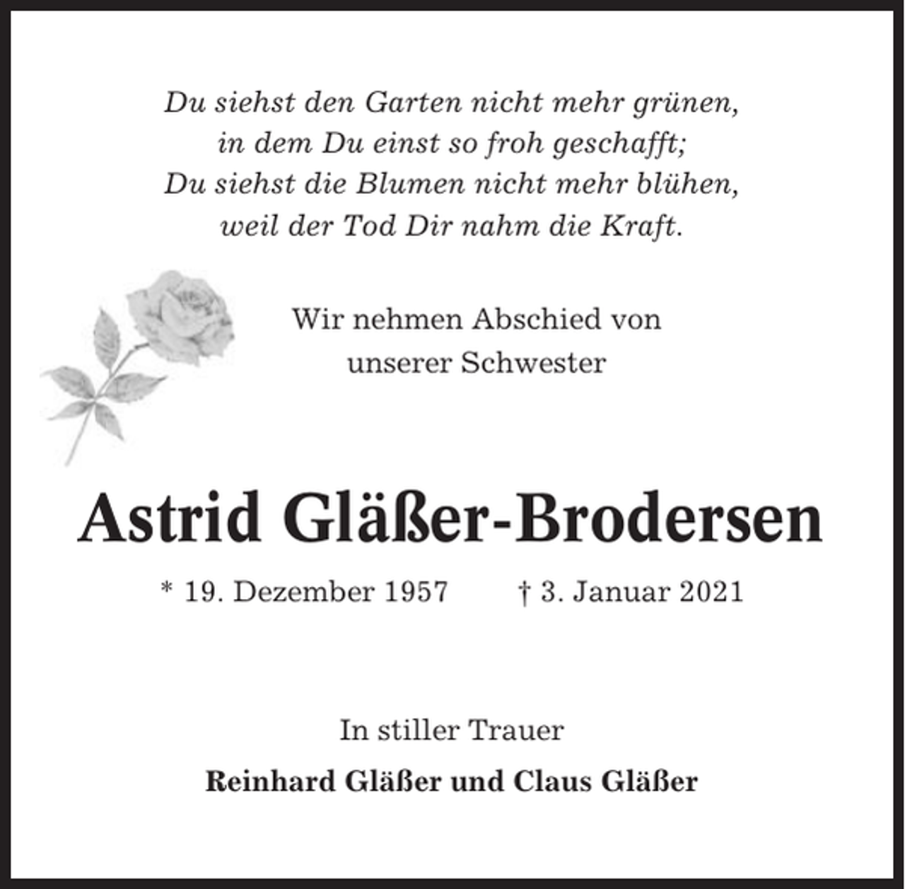 <p>Du siehst den Garten nicht mehr grünen,<br />in dem Du einst so froh geschafft;<br />Du siehst die Blumen nicht mehr blühen,<br />weil der Tod Dir nahm die Kraft.<br />Wir nehmen Abschied von<br />unserer Schwester</p><p>Astrid Gläßer-Brodersen<br />* 19. Dezember 1957</p><p>† 3. Januar 2021</p><p>In stiller Trauer<br />Reinhard Gläßer und Claus Gläßer</p>