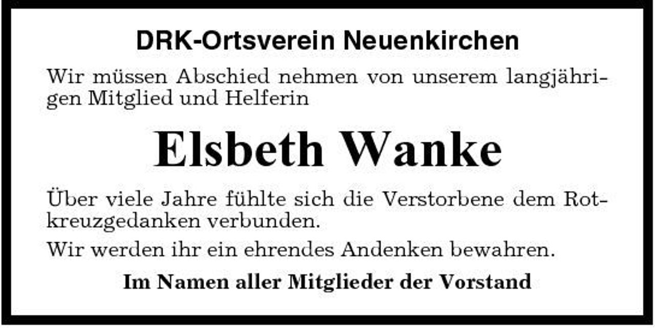 <p>DRK-Ortsverein Neuenkirchen<br />Wir müssen Abschied nehmen von unserem langjährigen Mitglied und Helferin</p><p>Elsbeth Wanke<br />Über viele Jahre fühlte sich die Verstorbene dem Rotkreuzgedanken verbunden. Wir werden ihr ein ehrendes Andenken bewahren. Im Namen aller Mitglieder der Vorstand</p>