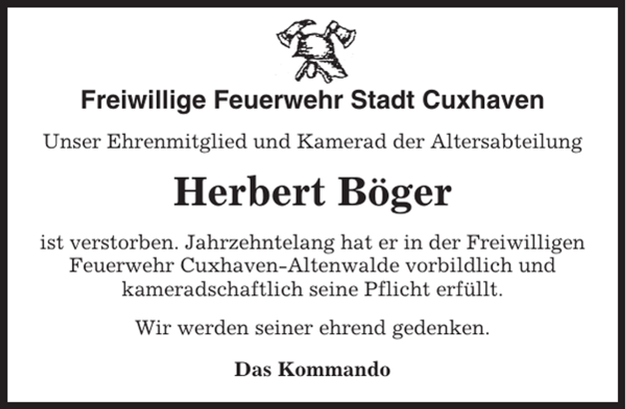 <p>Freiwillige Feuerwehr Stadt Cuxhaven<br />Unser Ehrenmitglied und Kamerad der Altersabteilung</p><p>Herbert Böger<br />ist verstorben. Jahrzehntelang hat er in der Freiwilligen<br />Feuerwehr Cuxhaven-Altenwalde vorbildlich und<br />kameradschaftlich seine Pflicht erfüllt.<br />Wir werden seiner ehrend gedenken.<br />Das Kommando</p>