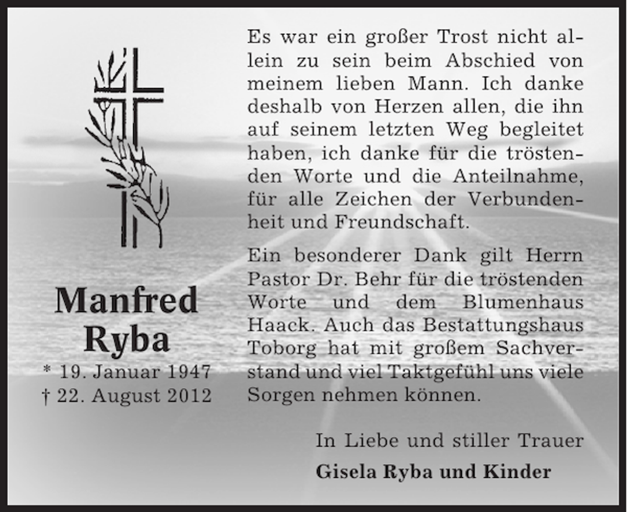 <p>Es war ein großer Trost nicht allein zu sein beim Abschied von<br />meinem lieben Mann. Ich danke<br />deshalb von Herzen allen, die ihn<br />auf seinem letzten Weg begleitet<br />haben, ich danke für die tröstenden Worte und die Anteilnahme,<br />für alle Zeichen der Verbundenheit und Freundschaft.</p><p>Manfred<br />Ryba<br />* 19. Januar 1947<br />† 22. August 2012</p><p>Ein besonderer Dank gilt Herrn<br />Pastor Dr. Behr für die tröstenden<br />Worte und dem Blumenhaus<br />Haack. Auch das Bestattungshaus<br />Toborg hat mit großem Sachverstand und viel Taktgefühl uns viele<br />Sorgen nehmen können.<br />In Liebe und stiller Trauer<br />Gisela Ryba und Kinder</p>