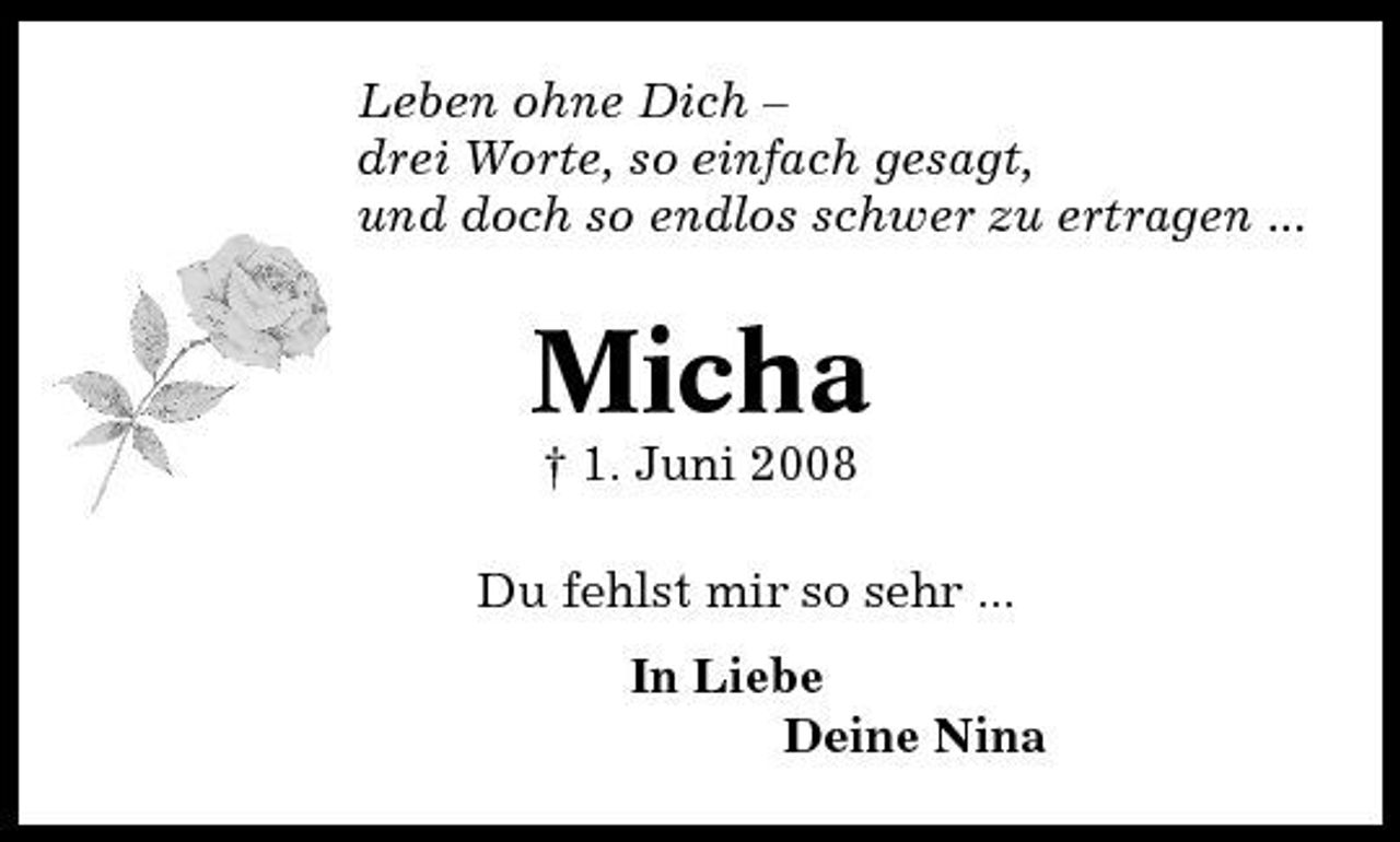 <p>Leben ohne Dich – drei Worte, so einfach gesagt, und doch so endlos schwer zu ertragen ...</p><p>Micha<br />† 1. Juni 2008 Du fehlst mir so sehr ... In Liebe Deine Nina</p>