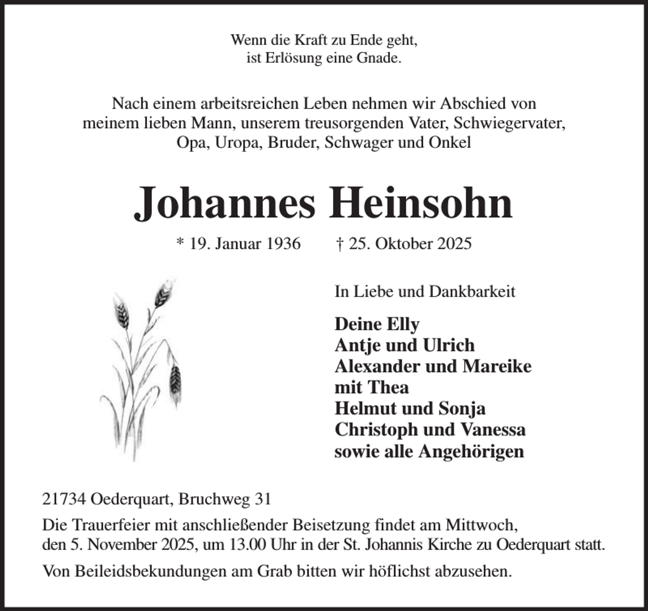 <p>Wenn die Kraft zu Ende geht,<br />ist Erlösung eine Gnade.</p><p>Nach einem arbeitsreichen Leben nehmen wir Abschied von<br />meinem lieben Mann, unserem treusorgenden Vater, Schwiegervater,<br />Opa, Uropa, Bruder, Schwager und Onkel</p><p>Johannes Heinsohn<br />* 19. Januar 1936</p><p>† 25. Oktober 2025</p><p>In Liebe und Dankbarkeit</p><p>Deine Elly<br />Antje und Ulrich<br />Alexander und Mareike<br />mit Thea<br />Helmut und Sonja<br />Christoph und Vanessa<br />sowie alle Angehörigen<br />21734 Oederquart, Bruchweg 31<br />Die Trauerfeier mit anschließender Beisetzung findet am Mittwoch,<br />den 5. November 2025, um 13.00 Uhr in der St. Johannis Kirche zu Oederquart statt.<br />Von Beileidsbekundungen am Grab bitten wir höflichst abzusehen.</p>