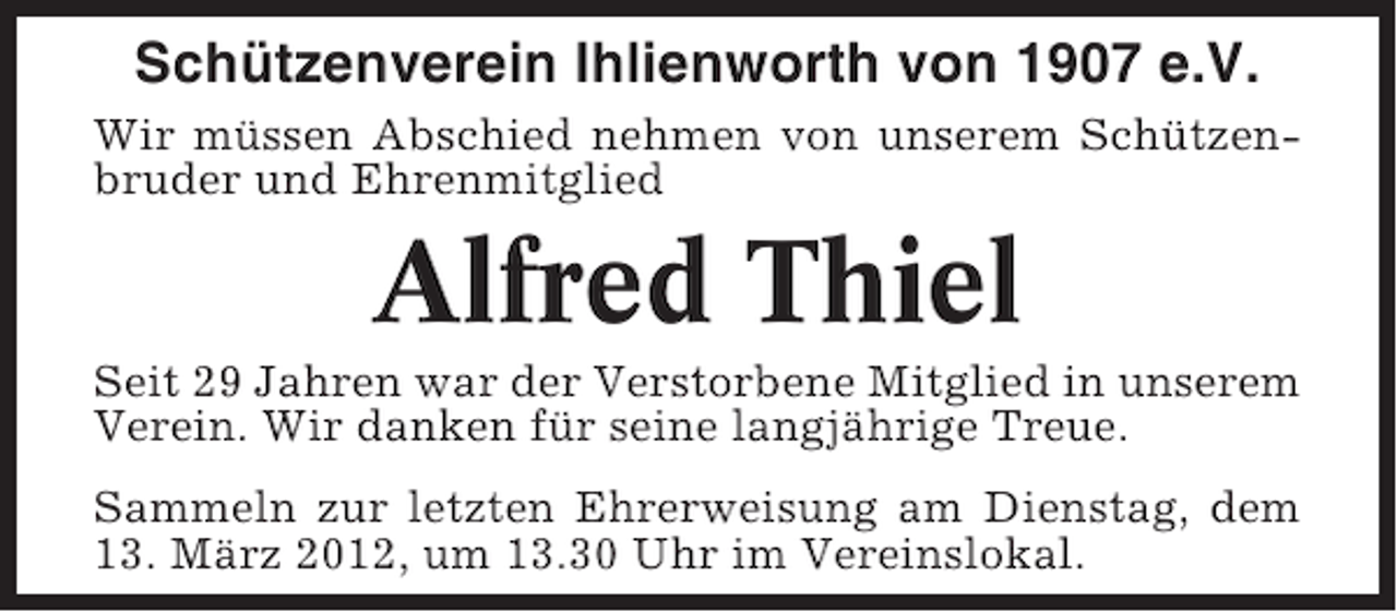 <p>Schützenverein Ihlienworth von 1907 e.V.<br />Wir müssen Abschied nehmen von unserem Schützenbruder und Ehrenmitglied</p><p>Alfred Thiel<br />Seit 29 Jahren war der Verstorbene Mitglied in unserem<br />Verein. Wir danken für seine langjährige Treue.<br />Sammeln zur letzten Ehrerweisung am Dienstag, dem<br />13. März 2012, um 13.30 Uhr im Vereinslokal.</p>