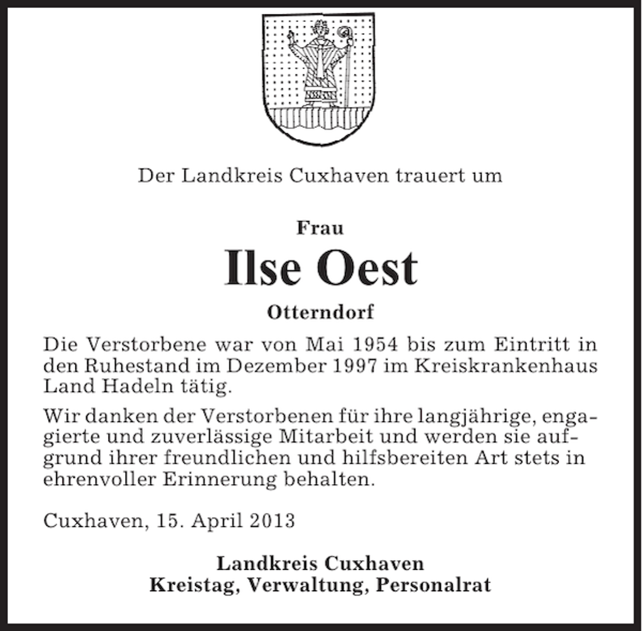 <p>Der Landkreis Cuxhaven trauert um<br />Frau</p><p>Ilse Oest<br />Otterndorf<br />Die Verstorbene war von Mai 1954 bis zum Eintritt in<br />den Ruhestand im Dezember 1997 im Kreiskrankenhaus<br />Land Hadeln tätig.<br />Wir danken der Verstorbenen für ihre langjährige, engagierte und zuverlässige Mitarbeit und werden sie aufgrund ihrer freundlichen und hilfsbereiten Art stets in<br />ehrenvoller Erinnerung behalten.<br />Cuxhaven, 15. April 2013<br />Landkreis Cuxhaven<br />Kreistag, Verwaltung, Personalrat</p>