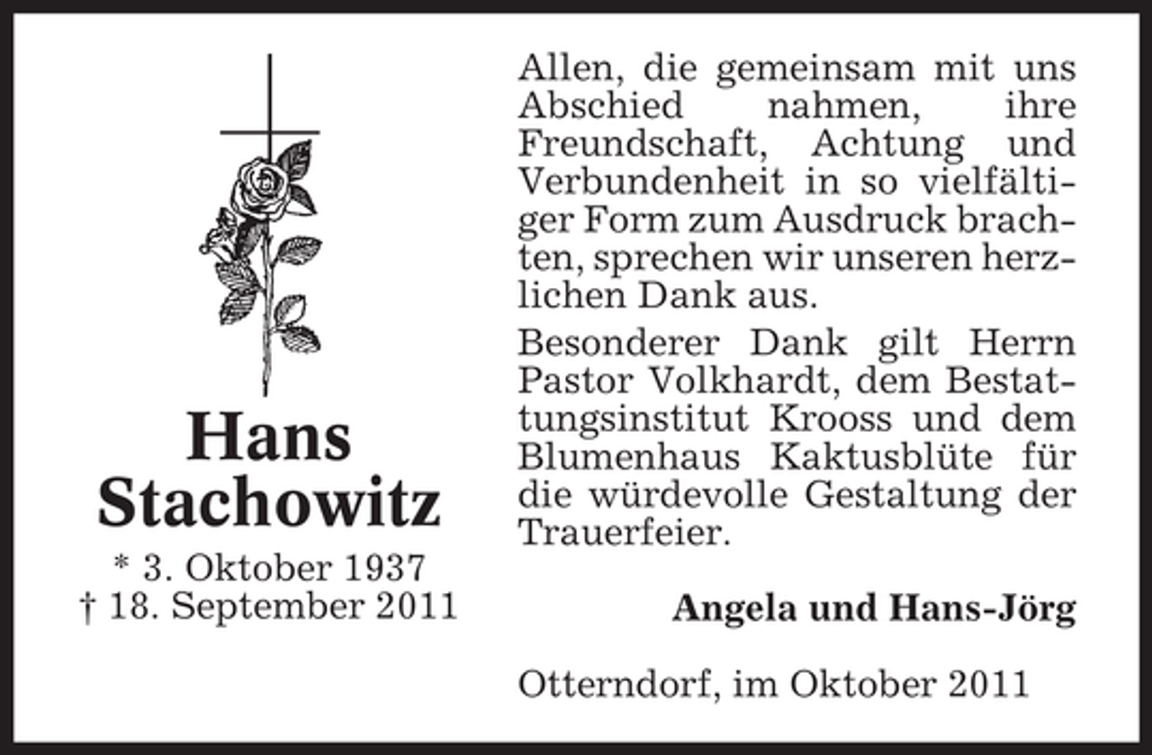 <p>Hans<br />Stachowitz<br />* 3. Oktober 1937<br />† 18. September 2011</p><p>Allen, die gemeinsam mit uns<br />Abschied<br />nahmen,<br />ihre<br />Freundschaft, Achtung und<br />Verbundenheit in so vielfältiger Form zum Ausdruck brachten, sprechen wir unseren herzlichen Dank aus.<br />Besonderer Dank gilt Herrn<br />Pastor Volkhardt, dem Bestattungsinstitut Krooss und dem<br />Blumenhaus Kaktusblüte für<br />die würdevolle Gestaltung der<br />Trauerfeier.<br />Angela und Hans-Jörg<br />Otterndorf, im Oktober 2011</p>