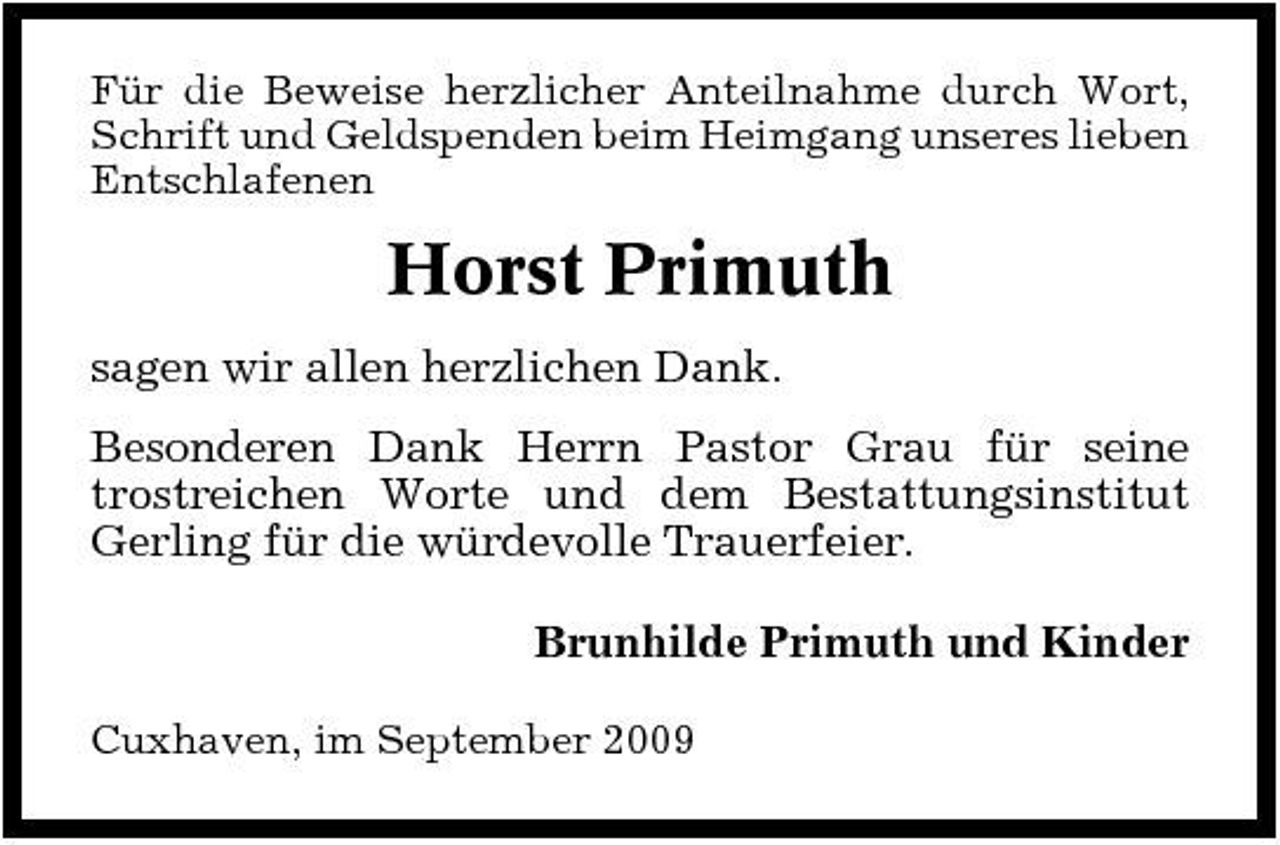 <p>Für die Beweise herzlicher Anteilnahme durch Wort, Schrift und Geldspenden beim Heimgang unseres lieben Entschlafenen</p><p>Horst Primuth<br />sagen wir allen herzlichen Dank. Besonderen Dank Herrn Pastor Grau für seine trostreichen Worte und dem Bestattungsinstitut Gerling für die würdevolle Trauerfeier. Brunhilde Primuth und Kinder<br />Cuxhaven, im September 2009</p>