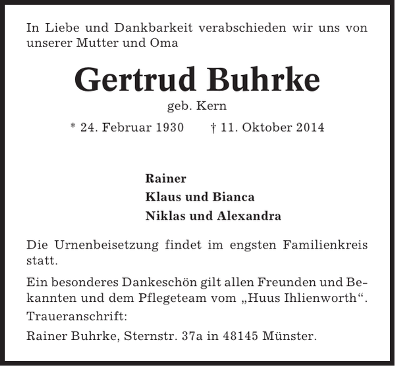 <p>In Liebe und Dankbarkeit verabschieden wir uns von<br />unserer Mutter und Oma</p><p>Gertrud Buhrke<br />geb. Kern<br />* 24. Februar 1930</p><p>† 11. Oktober 2014</p><p>Rainer<br />Klaus und Bianca<br />Niklas und Alexandra<br />Die Urnenbeisetzung findet im engsten Familienkreis<br />statt.<br />Ein besonderes Dankeschön gilt allen Freunden und Bekannten und dem Pflegeteam vom „Huus Ihlienworth“.<br />Traueranschrift:<br />Rainer Buhrke, Sternstr. 37a in 48145 Münster.</p>