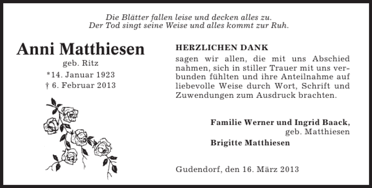 <p>Die Blätter fallen leise und decken alles zu.<br />Der Tod singt seine Weise und alles kommt zur Ruh.</p><p>Anni Matthiesen<br />geb. Ritz<br />*14. Januar 1923<br />† 6. Februar 2013</p><p>HERZLICHEN DANK<br />sagen wir allen, die mit uns Abschied<br />nahmen, sich in stiller Trauer mit uns verbunden fühlten und ihre Anteilnahme auf<br />liebevolle Weise durch Wort, Schrift und<br />Zuwendungen zum Ausdruck brachten.<br />Familie Werner und Ingrid Baack,<br />geb. Matthiesen<br />Brigitte Matthiesen<br />Gudendorf, den 16. März 2013</p>