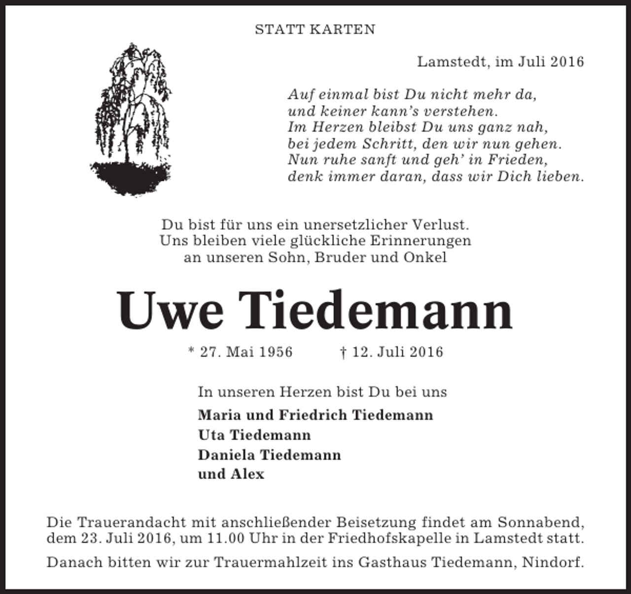 <p>STATT KARTEN</p><p>Lamstedt, im Juli 2016<br />Auf einmal bist Du nicht mehr da,<br />und keiner kann’s verstehen.<br />Im Herzen bleibst Du uns ganz nah,<br />bei jedem Schritt, den wir nun gehen.<br />Nun ruhe sanft und geh’ in Frieden,<br />denk immer daran, dass wir Dich lieben.<br />Du bist für uns ein unersetzlicher Verlust.<br />Uns bleiben viele glückliche Erinnerungen<br />an unseren Sohn, Bruder und Onkel</p><p>Uwe Tiedemann<br />* 27. Mai 1956</p><p>† 12. Juli 2016</p><p>In unseren Herzen bist Du bei uns<br />Maria und Friedrich Tiedemann<br />Uta Tiedemann<br />Daniela Tiedemann<br />und Alex<br />Die Trauerandacht mit anschließender Beisetzung findet am Sonnabend,<br />dem 23. Juli 2016, um 11.00 Uhr in der Friedhofskapelle in Lamstedt statt.<br />Danach bitten wir zur Trauermahlzeit ins Gasthaus Tiedemann, Nindorf.</p>