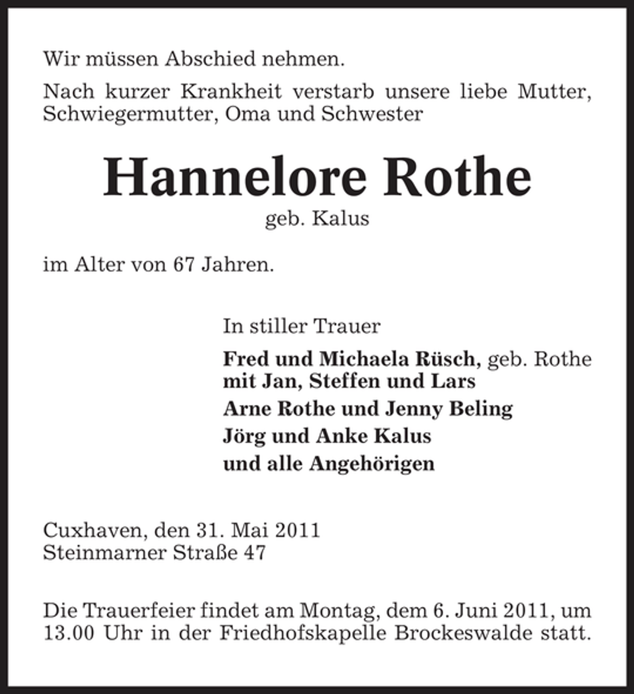 <p>Wir müssen Abschied nehmen. Nach kurzer Krankheit verstarb unsere liebe Mutter, Schwiegermutter, Oma und Schwester</p><p>Hannelore Rothe<br />geb. Kalus im Alter von 67 Jahren. In stiller Trauer Fred und Michaela Rüsch, geb. Rothe mit Jan, Steffen und Lars Arne Rothe und Jenny Beling Jörg und Anke Kalus und alle Angehörigen Cuxhaven, den 31. Mai 2011 Steinmarner Straße 47 Die Trauerfeier findet am Montag, dem 6. Juni 2011, um 13.00 Uhr in der Friedhofskapelle Brockeswalde statt.</p>