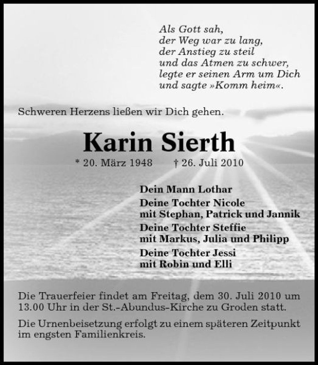 <p>Als Gott sah, der Weg war zu lang, der Anstieg zu steil und das Atmen zu schwer, legte er seinen Arm um Dich und sagte »Komm heim«. Schweren Herzens ließen wir Dich gehen.</p><p>Karin Sierth<br />* 20. März 1948 † 26. Juli 2010 Dein Mann Lothar Deine Tochter Nicole mit Stephan, Patrick und Jannik Deine Tochter Steffie mit Markus, Julia und Philipp Deine Tochter Jessi mit Robin und Elli Die Trauerfeier findet am Freitag, dem 30. Juli 2010 um 13.00 Uhr in der St.-Abundus-Kirche zu Groden statt. Die Urnenbeisetzung erfolgt zu einem späteren Zeitpunkt im engsten Familienkreis.</p>