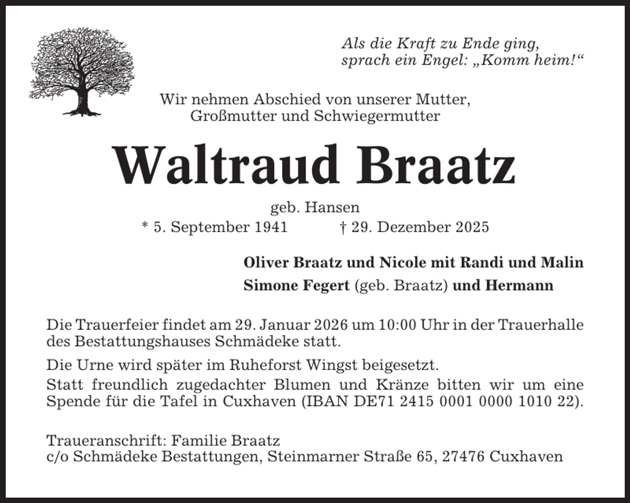 <p>Als die Kraft zu Ende ging,<br />sprach ein Engel: „Komm heim!“<br />Wir nehmen Abschied von unserer Mutter,<br />Großmutter und Schwiegermutter</p><p>Waltraud Braatz<br />geb. Hansen<br />* 5. September 1941<br />† 29. Dezember 2025<br />Oliver Braatz und Nicole mit Randi und Malin<br />Simone Fegert (geb. Braatz) und Hermann<br />Die Trauerfeier findet am 29. Januar 2026 um 10:00 Uhr in der Trauerhalle<br />des Bestattungshauses Schmädeke statt.<br />Die Urne wird später im Ruheforst Wingst beigesetzt.<br />Statt freundlich zugedachter Blumen und Kränze bitten wir um eine<br />Spende für die Tafel in Cuxhaven (IBAN DE71 2415 0001 0000 1010 22).<br />Traueranschrift: Familie Braatz<br />c/o Schmädeke Bestattungen, Steinmarner Straße 65, 27476 Cuxhaven</p>