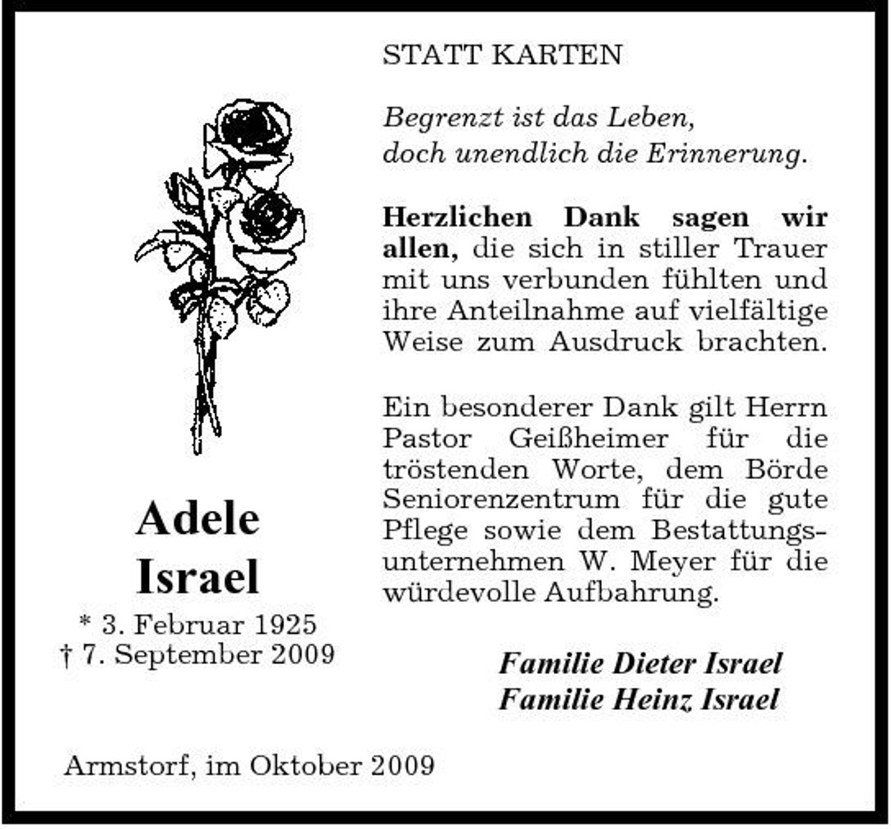 <p>STATT KARTEN Begrenzt ist das Leben, doch unendlich die Erinnerung. Herzlichen Dank sagen wir allen, die sich in stiller Trauer mit uns verbunden fühlten und ihre Anteilnahme auf vielfältige Weise zum Ausdruck brachten. Ein besonderer Dank gilt Herrn Pastor Geißheimer für die tröstenden Worte, dem Börde Seniorenzentrum für die gute Pflege sowie dem Bestattungsunternehmen W. Meyer für die würdevolle Aufbahrung.</p><p>Adele Israel<br />* 3. Februar 1925 † 7. September 2009</p><p>Familie Dieter Israel Familie Heinz Israel</p><p>Armstorf, im Oktober 2009</p>