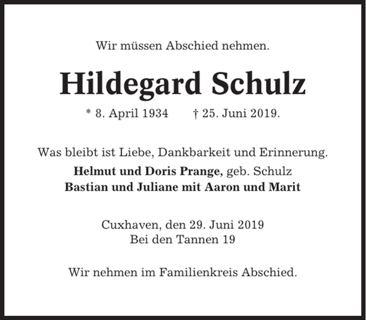 <p>Wir müssen Abschied nehmen.</p><p>Hildegard Schulz<br />* 8. April 1934</p><p>† 25. Juni 2019.</p><p>Was bleibt ist Liebe, Dankbarkeit und Erinnerung.<br />Helmut und Doris Prange, geb. Schulz<br />Bastian und Juliane mit Aaron und Marit<br />Cuxhaven, den 29. Juni 2019<br />Bei den Tannen 19<br />Wir nehmen im Familienkreis Abschied.</p>