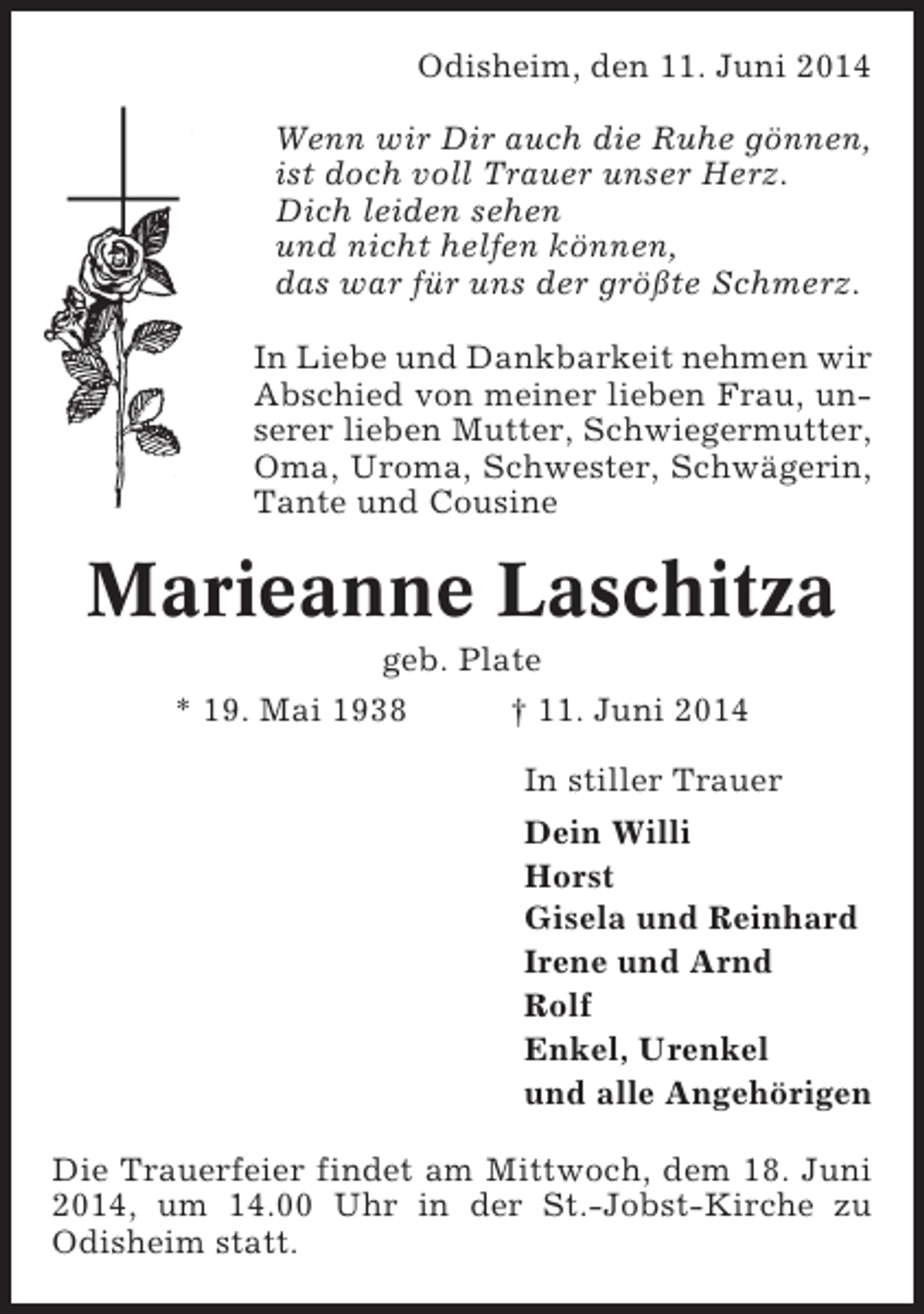 <p>Odisheim, den 11. Juni 2014<br />Wenn wir Dir auch die Ruhe gönnen,<br />ist doch voll Trauer unser Herz.<br />Dich leiden sehen<br />und nicht helfen können,<br />das war für uns der größte Schmerz.<br />In Liebe und Dankbarkeit nehmen wir<br />Abschied von meiner lieben Frau, unserer lieben Mutter, Schwiegermutter,<br />Oma, Uroma, Schwester, Schwägerin,<br />Tante und Cousine</p><p>Marieanne Laschitza<br />geb. Plate<br />* 19. Mai 1938<br />† 11. Juni 2014<br />In stiller Trauer<br />Dein Willi<br />Horst<br />Gisela und Reinhard<br />Irene und Arnd<br />Rolf<br />Enkel, Urenkel<br />und alle Angehörigen<br />Die Trauerfeier findet am Mittwoch, dem 18. Juni<br />2014, um 14.00 Uhr in der St.-Jobst-Kirche zu<br />Odisheim statt.</p>