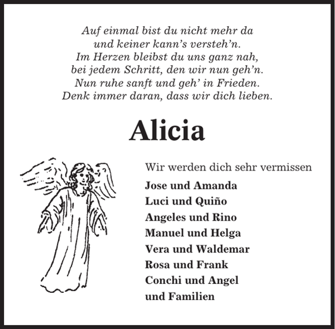 <p>Auf einmal bist du nicht mehr da<br />und keiner kann’s versteh’n.<br />Im Herzen bleibst du uns ganz nah,<br />bei jedem Schritt, den wir nun geh’n.<br />Nun ruhe sanft und geh’ in Frieden.<br />Denk immer daran, dass wir dich lieben.</p><p>Alicia<br />Wir werden dich sehr vermissen<br />Jose und Amanda<br />Luci und Quiño<br />Angeles und Rino<br />Manuel und Helga<br />Vera und Waldemar<br />Rosa und Frank<br />Conchi und Angel<br />und Familien</p>