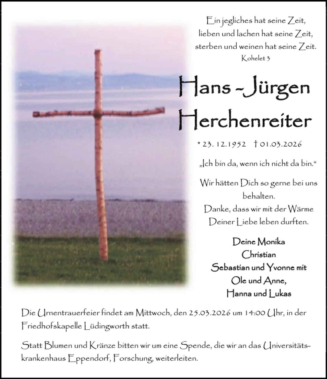 <p>Ein jegliches hat seine Zeit,<br />lieben und lachen hat seine Zeit,<br />sterben und weinen hat seine Zeit.<br />Kohelet 3</p><p>Hans -Jürgen<br />Herchenreiter<br />* 23. 12.1952 † 01.03.2026<br />„Ich bin da, wenn ich nicht da bin.“<br />Wir hätten Dich so gerne bei uns<br />behalten.<br />Danke, dass wir mit der Wärme<br />Deiner Liebe leben durften.<br />Deine Monika<br />Christian<br />Sebastian und Yvonne mit<br />Ole und Anne,<br />Hanna und Lukas<br />Die Urnentrauerfeier findet am Mittwoch, den 25.03.2026 um 14:00 Uhr, in der<br />Friedhofskapelle Lüdingworth statt.<br />Statt Blumen und Kränze bitten wir um eine Spende, die wir an das Universitätskrankenhaus Eppendorf, Forschung, weiterleiten.</p>