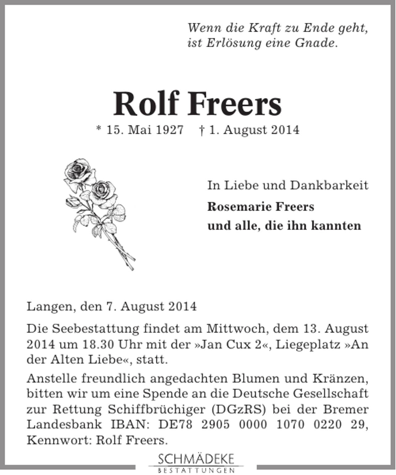 <p>Wenn die Kraft zu Ende geht,<br />ist Erlösung eine Gnade.</p><p>Rolf Freers<br />* 15. Mai 1927</p><p>† 1. August 2014</p><p>In Liebe und Dankbarkeit<br />Rosemarie Freers<br />und alle, die ihn kannten</p><p>Langen, den 7. August 2014<br />Die Seebestattung findet am Mittwoch, dem 13. August<br />2014 um 18.30 Uhr mit der »Jan Cux 2«, Liegeplatz »An<br />der Alten Liebe«, statt.<br />Anstelle freundlich angedachten Blumen und Kränzen,<br />bitten wir um eine Spende an die Deutsche Gesellschaft<br />zur Rettung Schiffbrüchiger (DGzRS) bei der Bremer<br />Landesbank IBAN: DE78 2905 0000 107220 29,<br />Kennwort: Rolf Freers.</p>
